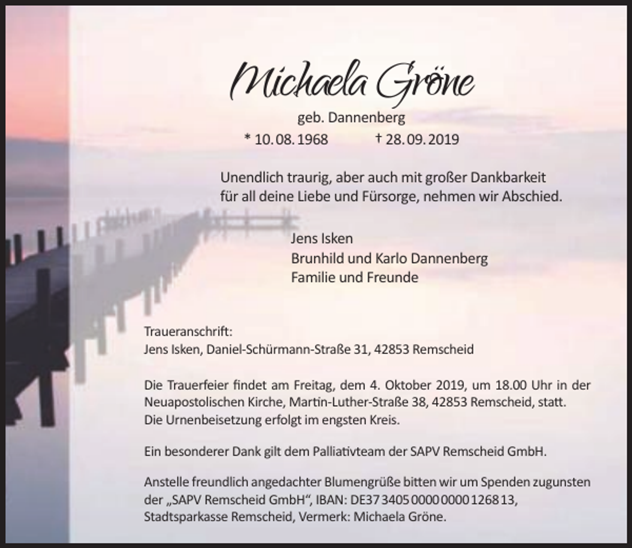 <p>Michaela Gröne<br />geb. Dannenberg<br />* 10.08.1968<br />† 28.09.2019</p><p>Unendlich traurig, aber auch mit großer Dankbarkeit<br />für all deine Liebe und Fürsorge, nehmen wir Abschied.<br />Jens Isken<br />Brunhild und Karlo Dannenberg<br />Familie und Freunde<br />Traueranschrift:<br />Jens Isken, Daniel-Schürmann-Straße 31, 42853 Remscheid<br />Die Trauerfeier ﬁndet am Freitag, dem 4. Oktober 2019, um 18.00 Uhr in der<br />Neuapostolischen Kirche, Martin-Luther-Straße 38, 42853 Remscheid, statt.<br />Die Urnenbeisetzung erfolgt im engsten Kreis.<br />Ein besonderer Dank gilt dem Palliativteam der SAPV Remscheid GmbH.<br />Anstelle freundlich angedachter Blumengrüße bitten wir um Spenden zugunsten<br />der „SAPV Remscheid GmbH“, IBAN: DE37340500000000126813,<br />Stadtsparkasse Remscheid, Vermerk: Michaela Gröne.</p>