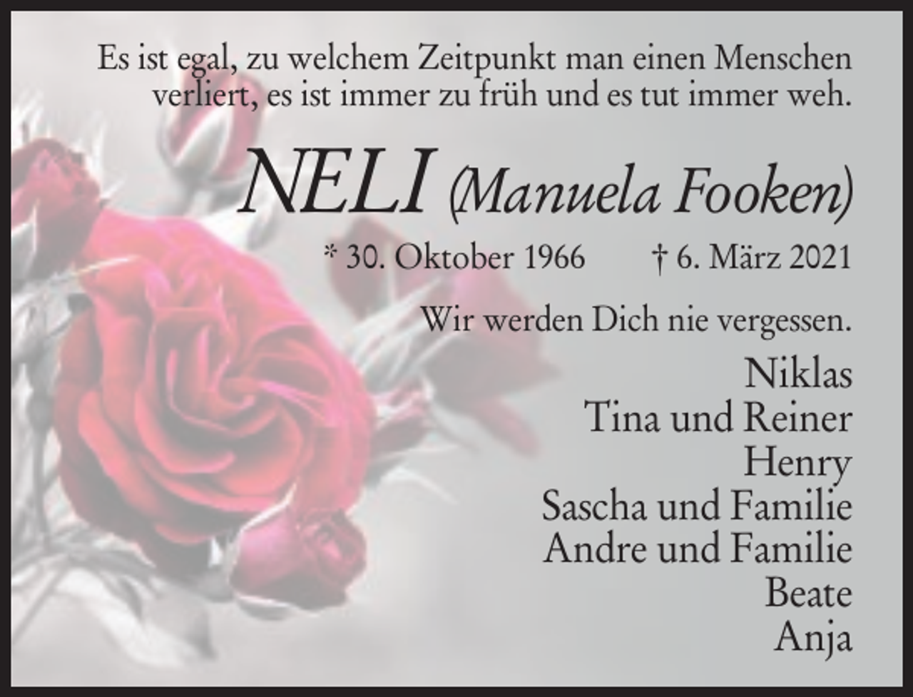 <p>Es ist egal, zu welchem Zeitpunkt man einen Menschen<br />verliert, es ist immer zu früh und es tut immer weh.</p><p>NELI (Manuela Fooken)<br />* 30. Oktober 1966</p><p>† 6. März 2021</p><p>Wir werden Dich nie vergessen.</p><p>Niklas<br />Tina und Reiner<br />Henry<br />Sascha und Familie<br />Andre und Familie<br />Beate<br />Anja</p>