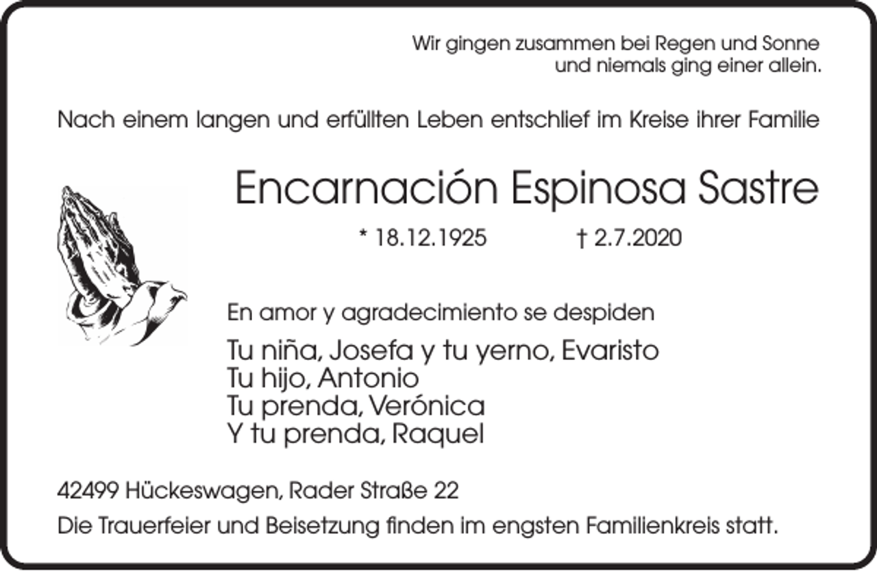 <p>Wir gingen zusammen bei Regen und Sonne<br />und niemals ging einer allein.</p><p>Nach einem langen und erfüllten Leben entschlief im Kreise ihrer Familie</p><p>Encarnación Espinosa Sastre<br />* 18.12.1925</p><p>† 2.7.2020</p><p>En amor y agradecimiento se despiden</p><p>Tu niña, Josefa y tu yerno, Evaristo<br />Tu hijo, Antonio<br />Tu prenda, Verónica<br />Y tu prenda, Raquel<br />42499 Hückeswagen, Rader Straße 22<br />Die Trauerfeier und Beisetzung finden im engsten Familienkreis statt.</p>