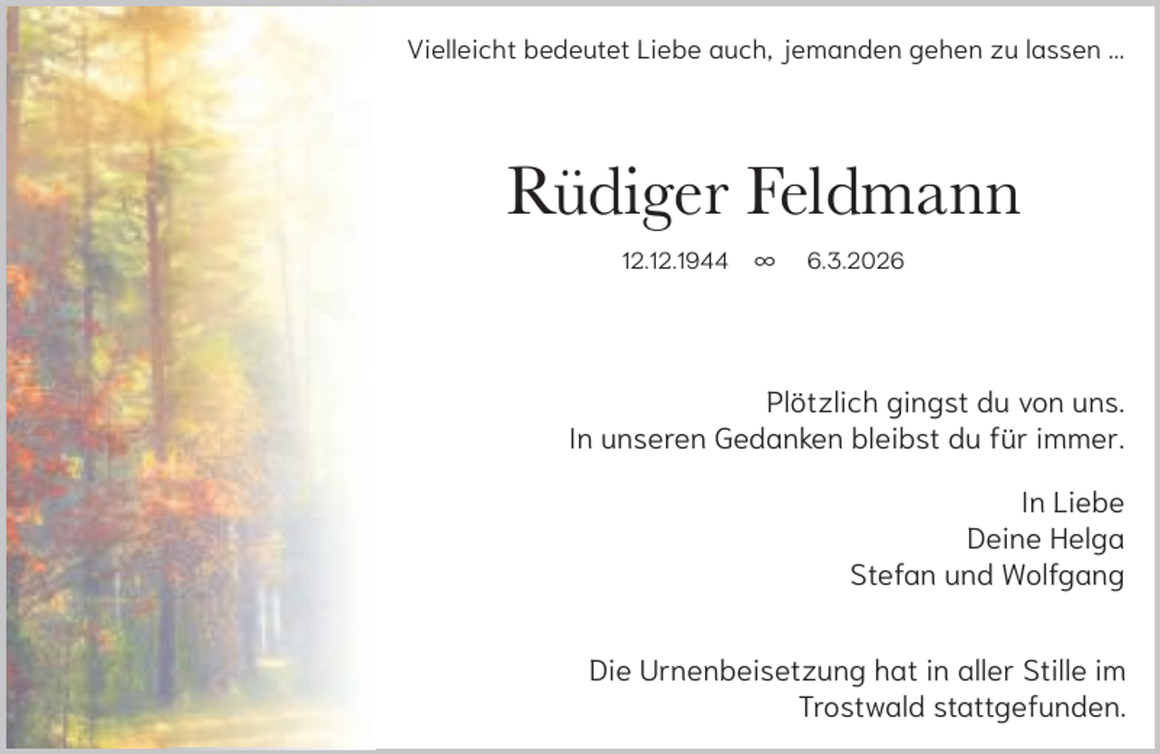 <p>Vielleicht bedeutet Liebe auch, jemanden gehen zu lassen ...</p><p>Rüdiger Feldmann<br />12.12.1944</p><p>∞</p><p>6.3.2026</p><p>Plötzlich gingst du von uns.<br />In unseren Gedanken bleibst du für immer.<br />In Liebe<br />Deine Helga<br />Stefan und Wolfgang<br />Die Urnenbeisetzung hat in aller Stille im<br />Trostwald stattgefunden.</p>