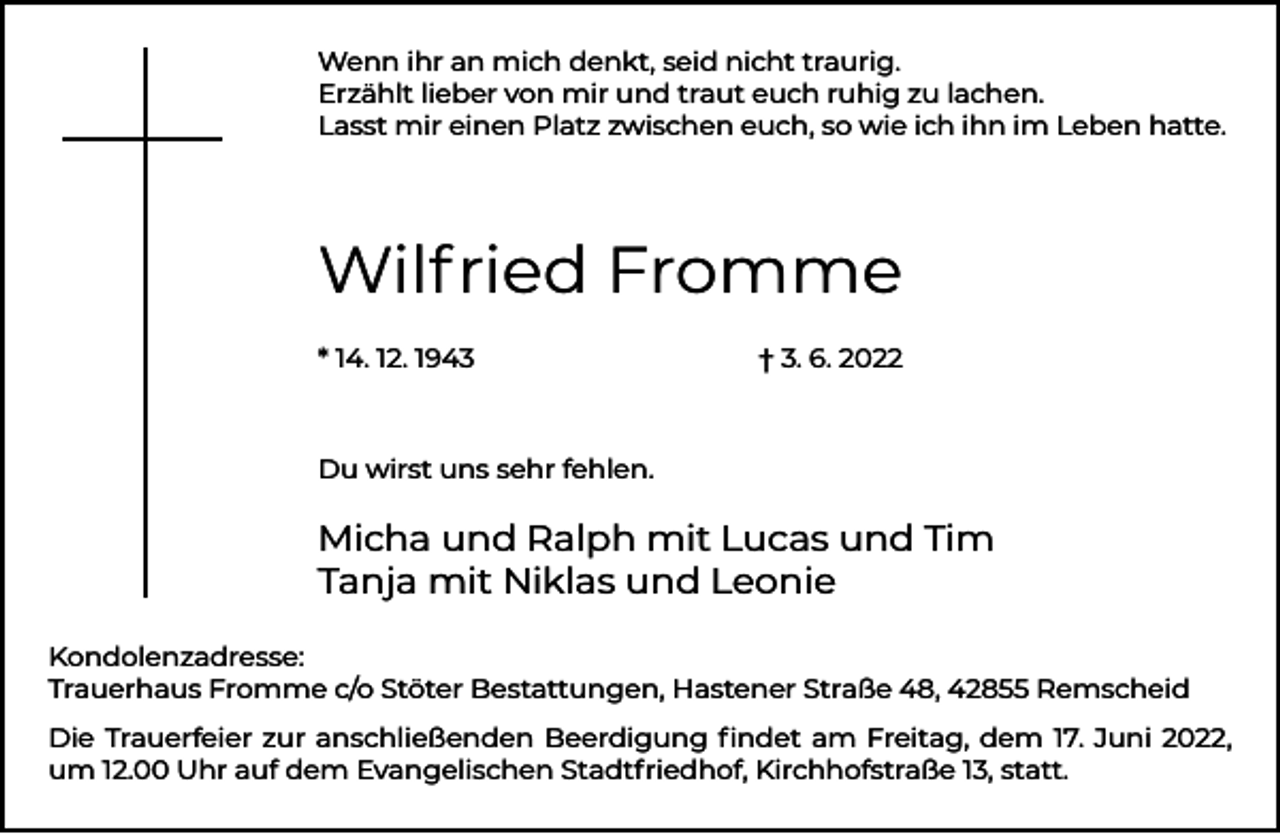 <p>Wenn ihr an mich denkt, seid nicht traurig.<br />Erzählt lieber von mir und traut euch ruhig zu lachen.<br />Lasst mir einen Platz zwischen euch, so wie ich ihn im Leben hatte.</p><p>Wilfried Fromme<br />* 14. 12. 1943</p><p>† 3. 6. 2022</p><p>Du wirst uns sehr fehlen.</p><p>Micha und Ralph mit Lucas und Tim<br />Tanja mit Niklas und Leonie<br />Kondolenzadresse:<br />Trauerhaus Fromme c/o Stöter Bestattungen, Hastener Straße 48, 42855 Remscheid<br />Die Trauerfeier zur anschließenden Beerdigung ﬁndet am Freitag, dem 17. Juni 2022,<br />um 12.00 Uhr auf dem Evangelischen Stadtfriedhof, Kirchhofstraße 13, statt.</p>