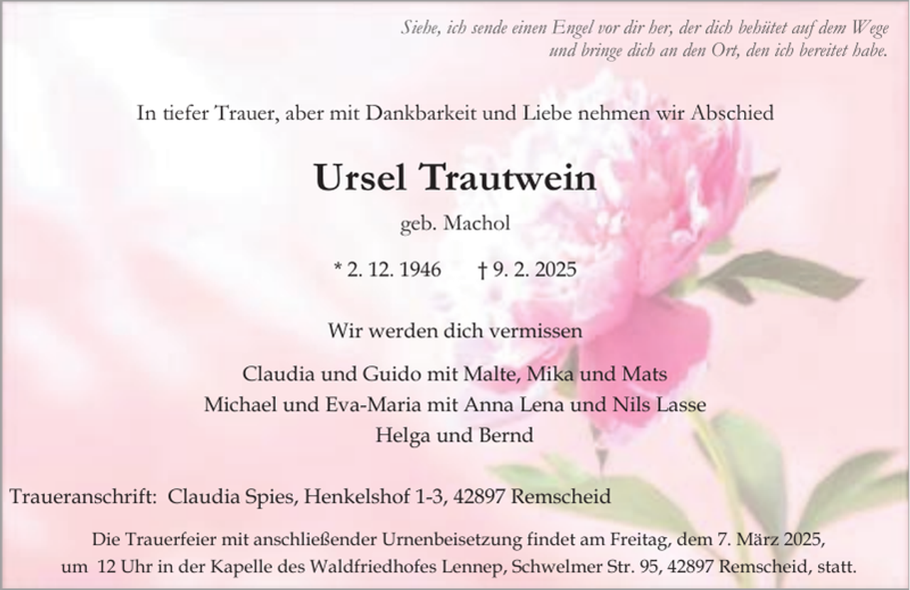 <p>Siehe, ich sende einen Engel vor dir her, der dich behütet auf dem Wege<br />und bringe dich an den Ort, den ich bereitet habe.</p><p>In tiefer Trauer, aber mit Dankbarkeit und Liebe nehmen wir Abschied</p><p>Ursel Trautwein<br />geb. Machol<br />* 2. 12. 1946</p><p>† 9. 2. 2025</p><p>Wir werden dich vermissen<br />Claudia und Guido mit Malte, Mika und Mats<br />Michael und Eva-Maria mit Anna Lena und Nils Lasse<br />Helga und Bernd<br />Traueranschrift: Claudia Spies, Henkelshof 1-3, 42897 Remscheid<br />Die Trauerfeier mit anschließender Urnenbeisetzung findet am Freitag, dem 7. März 2025,<br />um 12 Uhr in der Kapelle des Waldfriedhofes Lennep, Schwelmer Str. 95, 42897 Remscheid, statt.</p>