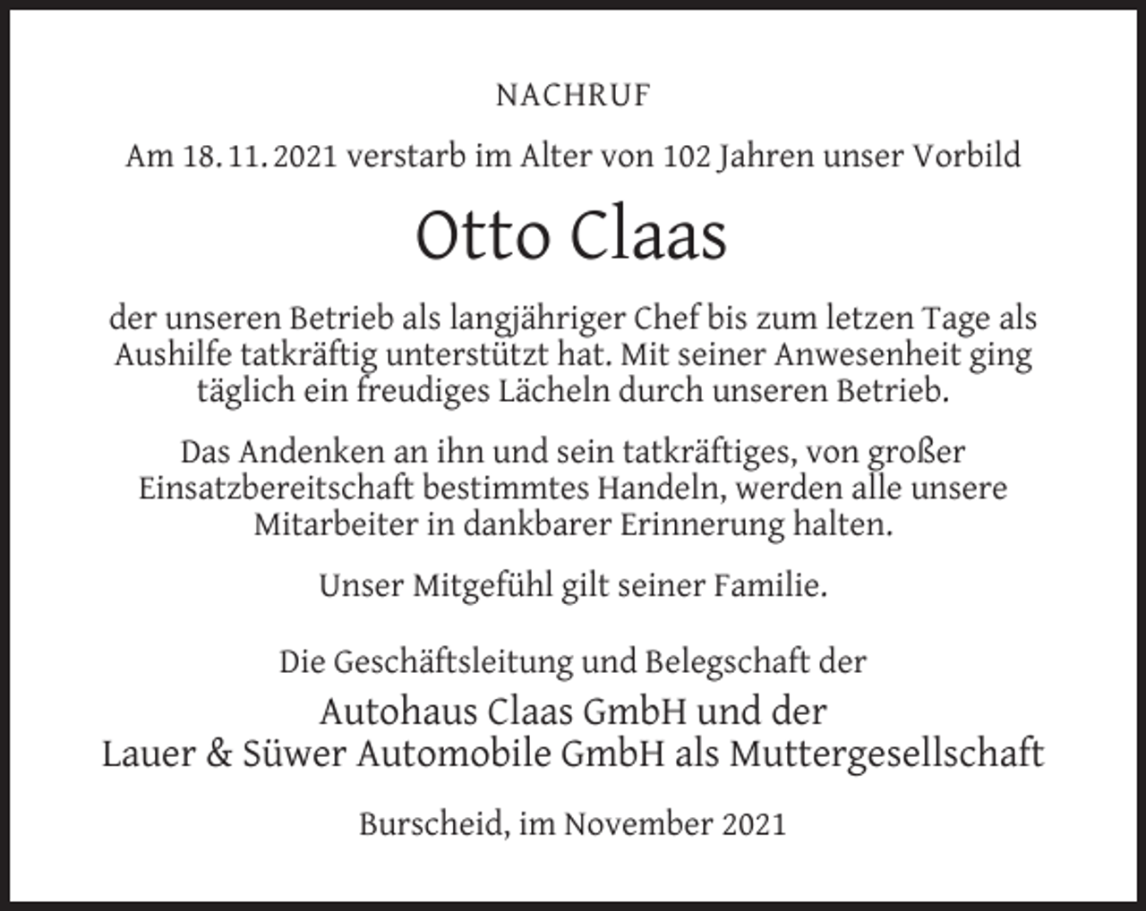 <p>NACHRUF<br />Am 18. 11. 2021 verstarb im Alter von 102 Jahren unser Vorbild</p><p>Otto Claas<br />der unseren Betrieb als langjähriger Chef bis zum letzen Tage als<br />Aushilfe tatkräftig unterstützt hat. Mit seiner Anwesenheit ging<br />täglich ein freudiges Lächeln durch unseren Betrieb.<br />Das Andenken an ihn und sein tatkräftiges, von großer<br />Einsatzbereitschaft bestimmtes Handeln, werden alle unsere<br />Mitarbeiter in dankbarer Erinnerung halten.<br />Unser Mitgefühl gilt seiner Familie.<br />Die Geschäftsleitung und Belegschaft der</p><p>Autohaus Claas GmbH und der<br />Lauer &amp; Süwer Automobile GmbH als Muttergesellschaft<br />Burscheid, im November 2021</p>