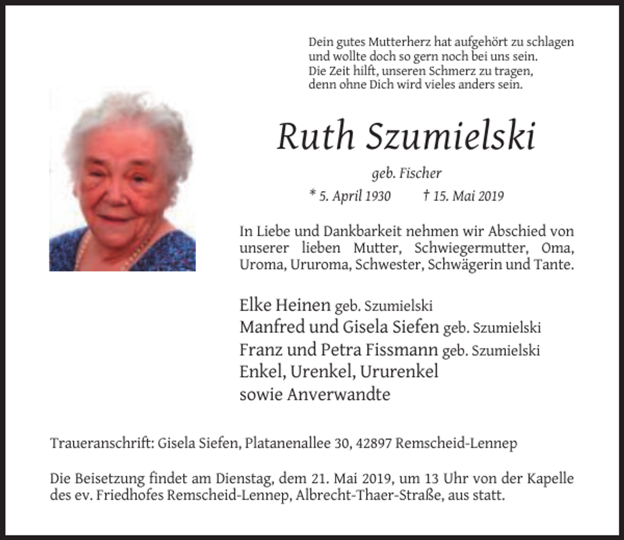 <p>Dein gutes Mutterherz hat aufgehört zu schlagen<br />und wollte doch so gern noch bei uns sein.<br />Die Zeit hilft, unseren Schmerz zu tragen,<br />denn ohne Dich wird vieles anders sein.</p><p>Ruth Szumielski<br />geb. Fischer<br />* 5. April 1930<br />† 15. Mai 2019<br />In Liebe und Dankbarkeit nehmen wir Abschied von<br />unserer lieben Mutter, Schwiegermutter, Oma,<br />Uroma, Ururoma, Schwester, Schwägerin und Tante.</p><p>Elke Heinen geb. Szumielski<br />Manfred und Gisela Siefen geb. Szumielski<br />Franz und Petra Fissmann geb. Szumielski<br />Enkel, Urenkel, Ururenkel<br />sowie Anverwandte<br />Traueranschrift: Gisela Siefen, Platanenallee 30, 42897 Remscheid-Lennep<br />Die Beisetzung findet am Dienstag, dem 21. Mai 2019, um 13 Uhr von der Kapelle<br />des ev. Friedhofes Remscheid-Lennep, Albrecht-Thaer-Straße, aus statt.</p>
