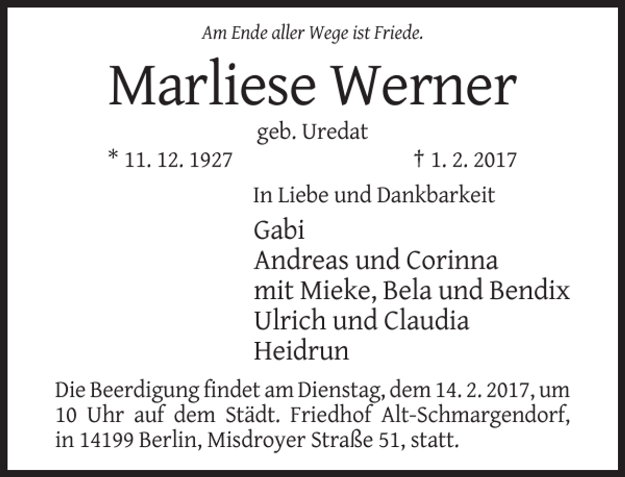 <p>Am Ende aller Wege ist Friede.</p><p>Marliese Werner<br />geb. Uredat<br />* 11. 12. 1927</p><p>† 1. 2. 2017<br />In Liebe und Dankbarkeit</p><p>Gabi<br />Andreas und Corinna<br />mit Mieke, Bela und Bendix<br />Ulrich und Claudia<br />Heidrun<br />Die Beerdigung findet am Dienstag, dem 14. 2. 2017, um<br />10 Uhr auf dem Städt. Friedhof Alt-Schmargendorf,<br />in 14199 Berlin, Misdroyer Straße 51, statt.</p>