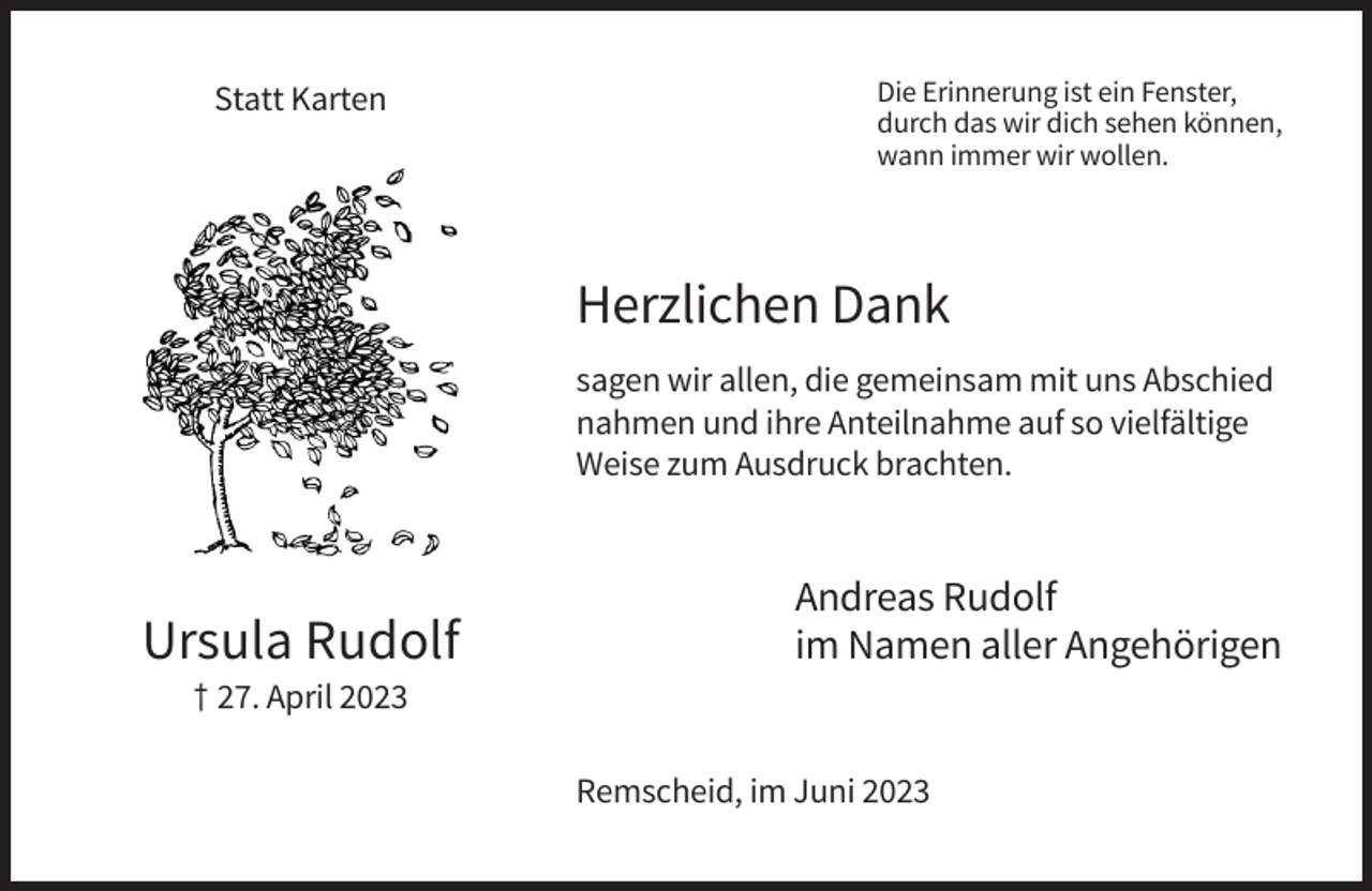 <p>Statt Karten</p><p>Die Erinnerung ist ein Fenster,<br />durch das wir dich sehen können,<br />wann immer wir wollen.</p><p>Herzlichen Dank<br />sagen wir allen, die gemeinsam mit uns Abschied<br />nahmen und ihre Anteilnahme auf so vielfältige<br />Weise zum Ausdruck brachten.</p><p>Ursula Rudolf</p><p>Andreas Rudolf<br />im Namen aller Angehörigen</p><p>† 27. April 2023<br />Remscheid, im Juni 2023</p>