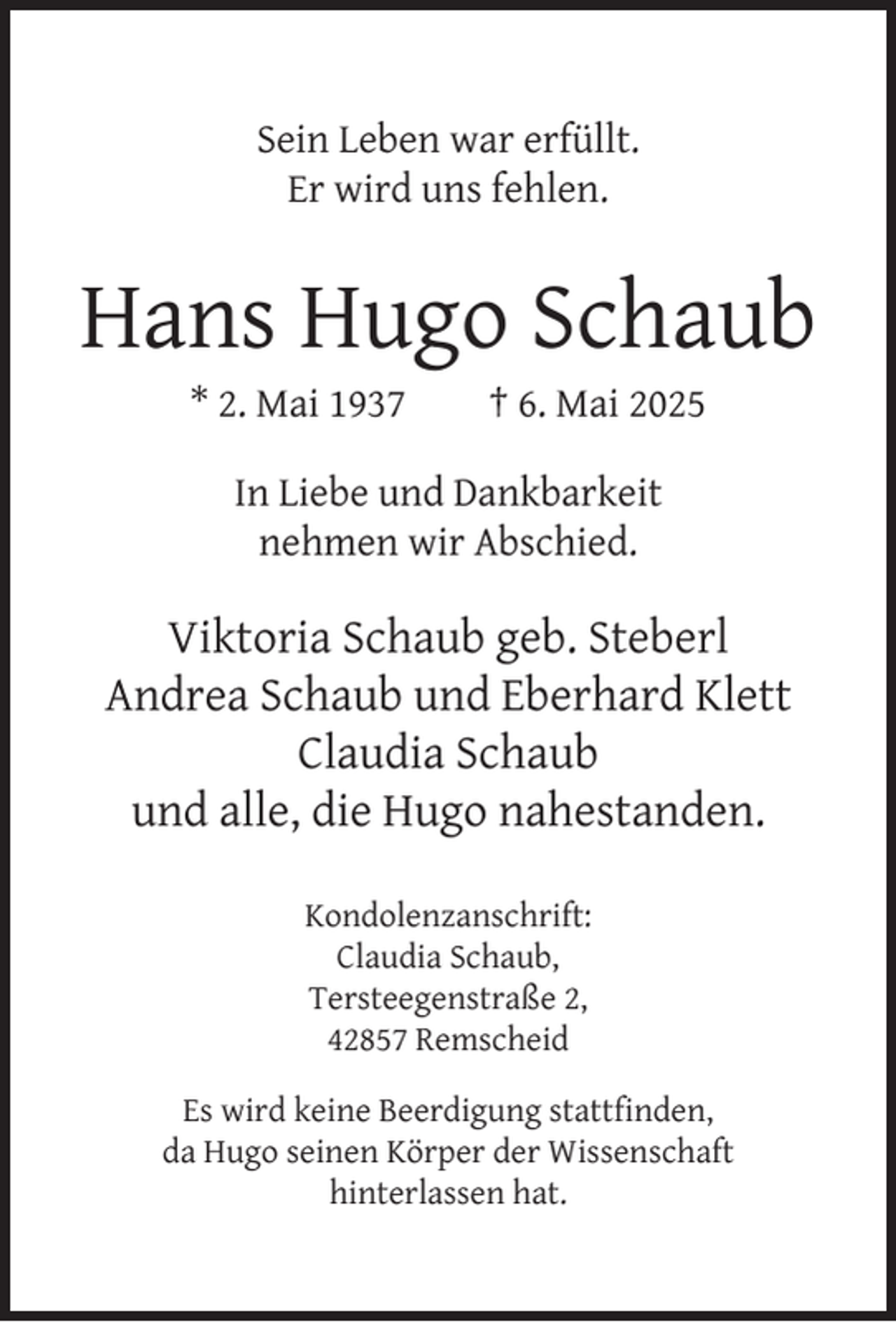 <p>Sein Leben war erfüllt.<br />Er wird uns fehlen.</p><p>Hans Hugo Schaub<br />* 2. Mai 1937</p><p>† 6. Mai 2025</p><p>In Liebe und Dankbarkeit<br />nehmen wir Abschied.</p><p>Viktoria Schaub geb. Steberl<br />Andrea Schaub und Eberhard Klett<br />Claudia Schaub<br />und alle, die Hugo nahestanden.<br />Kondolenzanschrift:<br />Claudia Schaub,<br />Tersteegenstraße 2,<br />42857 Remscheid<br />Es wird keine Beerdigung stattﬁnden,<br />da Hugo seinen Körper der Wissenschaft<br />hinterlassen hat.</p>