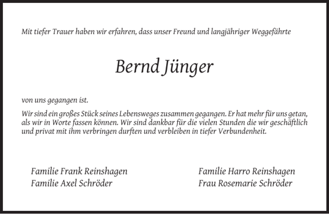 <p>Mit tiefer Trauer haben wir erfahren, dass unser Freund und langjähriger Weggefährte</p><p>Bernd Jünger<br />von uns gegangen ist.<br />Wir sind ein großes Stück seines Lebensweges zusammen gegangen. Er hat mehr für uns getan,<br />als wir in Worte fassen können. Wir sind dankbar für die vielen Stunden die wir geschäftlich<br />und privat mit ihm verbringen durften und verbleiben in tiefer Verbundenheit.</p><p>Familie Frank Reinshagen<br />Familie Axel Schröder</p><p>Familie Harro Reinshagen<br />Frau Rosemarie Schröder</p>