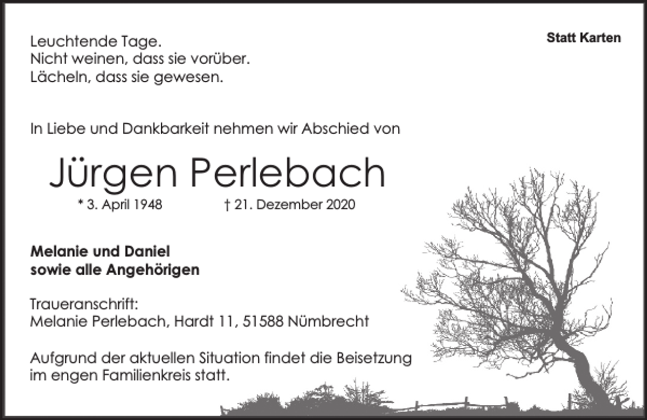 <p>Leuchtende Tage.<br />Nicht weinen, dass sie vorüber.<br />Lächeln, dass sie gewesen.<br />In Liebe und Dankbarkeit nehmen wir Abschied von</p><p>Jürgen Perlebach<br />* 3. April 1948</p><p>† 21. Dezember 2020</p><p>Melanie und Daniel<br />sowie alle Angehörigen<br />Traueranschrift:<br />Melanie Perlebach, Hardt 11, 51588 Nümbrecht<br />Aufgrund der aktuellen Situation findet die Beisetzung<br />im engen Familienkreis statt.</p><p>Statt Karten</p>