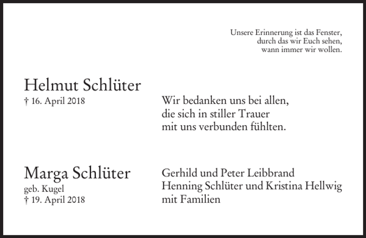 <p>Unsere Erinnerung ist das Fenster,<br />durch das wir Euch sehen,<br />wann immer wir wollen.</p><p>Helmut Schlüter<br />† 16. April 2018</p><p>Wir bedanken uns bei allen,<br />die sich in stiller Trauer<br />mit uns verbunden fühlten.</p><p>Marga Schlüter</p><p>Gerhild und Peter Leibbrand<br />Henning Schlüter und Kristina Hellwig<br />mit Familien</p><p>geb. Kugel<br />† 19. April 2018</p>