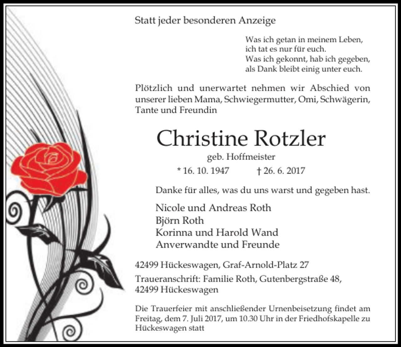 <p>Statt jeder besonderen Anzeige<br />Was ich getan in meinem Leben,<br />ich tat es nur für euch.<br />Was ich gekonnt, hab ich gegeben,<br />als Dank bleibt einig unter euch.</p><p>Plötzlich und unerwartet nehmen wir Abschied von<br />unserer lieben Mama, Schwiegermutter, Omi, Schwägerin,<br />Tante und Freundin</p><p>Christine Rotzler<br />geb. Hoffmeister</p><p>* 16. 10. 1947</p><p>† 26. 6. 2017</p><p>Danke für alles, was du uns warst und gegeben hast.</p><p>Nicole und Andreas Roth<br />Björn Roth<br />Korinna und Harold Wand<br />Anverwandte und Freunde<br />42499 Hückeswagen, Graf-Arnold-Platz 27<br />Traueranschrift: Familie Roth, Gutenbergstraße 48,<br />42499 Hückeswagen<br />Die Trauerfeier mit anschließender Urnenbeisetzung findet am<br />Freitag, dem 7. Juli 2017, um 10.30 Uhr in der Friedhofskapelle zu<br />Hückeswagen statt</p>