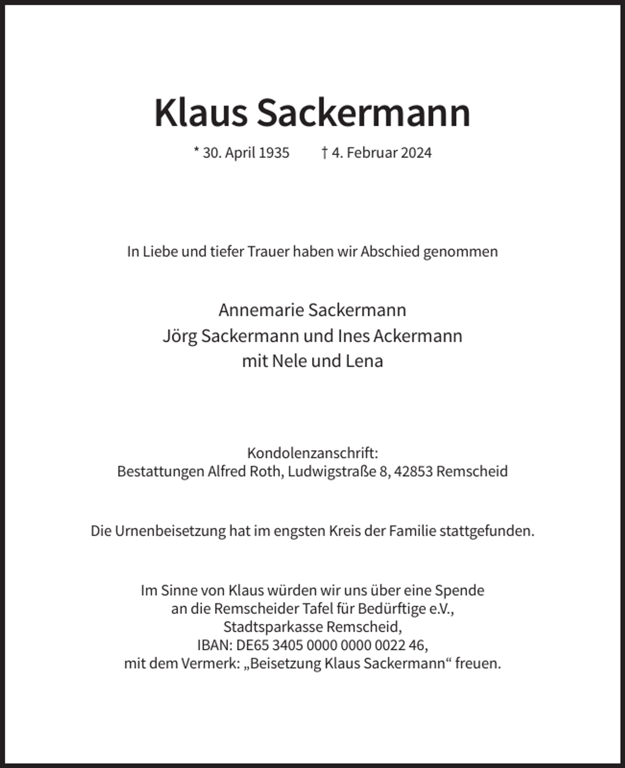<p>Klaus Sackermann<br />* 30. April 1935</p><p>† 4. Februar 2024</p><p>In Liebe und tiefer Trauer haben wir Abschied genommen</p><p>Annemarie Sackermann<br />Jörg Sackermann und Ines Ackermann<br />mit Nele und Lena</p><p>Kondolenzanschrift:<br />Bestattungen Alfred Roth, Ludwigstraße 8, 42853 Remscheid</p><p>Die Urnenbeisetzung hat im engsten Kreis der Familie stattgefunden.</p><p>Im Sinne von Klaus würden wir uns über eine Spende<br />an die Remscheider Tafel für Bedürftige e.V.,<br />Stadtsparkasse Remscheid,<br />IBAN: DE65 3405 0022 46,<br />mit dem Vermerk: „Beisetzung Klaus Sackermann“ freuen.</p>