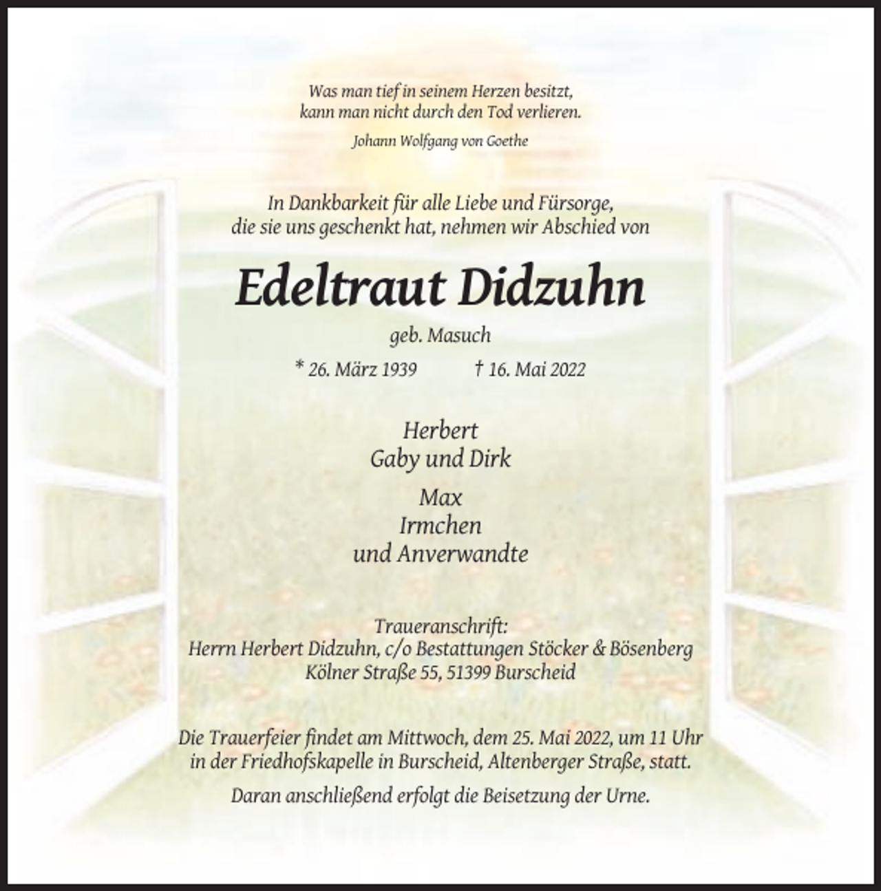 <p>Was man tief in seinem Herzen besitzt,<br />kann man nicht durch den Tod verlieren.<br />Johann Wolfgang von Goethe</p><p>In Dankbarkeit für alle Liebe und Fürsorge,<br />die sie uns geschenkt hat, nehmen wir Abschied von</p><p>Edeltraut Didzuhn<br />geb. Masuch<br />* 26. März 1939</p><p>† 16. Mai 2022</p><p>Herbert<br />Gaby und Dirk<br />Max<br />Irmchen<br />und Anverwandte<br />Traueranschrift:<br />Herrn Herbert Didzuhn, c/o Bestattungen Stöcker &amp; Bösenberg<br />Kölner Straße 55, 51399 Burscheid</p><p>Die Trauerfeier findet am Mittwoch, dem 25. Mai 2022, um 11 Uhr<br />in der Friedhofskapelle in Burscheid, Altenberger Straße, statt.<br />Daran anschließend erfolgt die Beisetzung der Urne.</p>