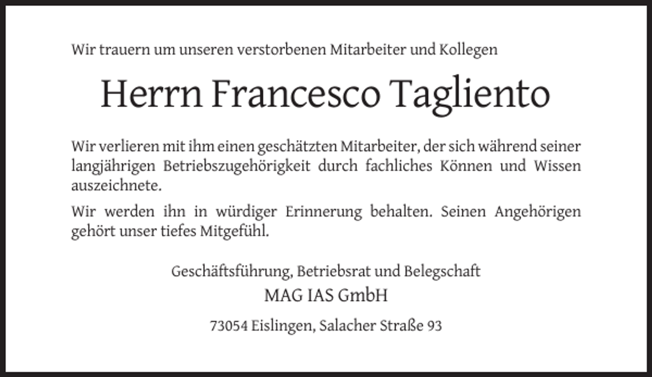 <p>Wir trauern um unseren verstorbenen Mitarbeiter und Kollegen</p><p>Herrn Francesco Tagliento<br />Wir verlieren mit ihm einen geschätzten Mitarbeiter, der sich während seiner<br />langjährigen Betriebszugehörigkeit durch fachliches Können und Wissen<br />auszeichnete.<br />Wir werden ihn in würdiger Erinnerung behalten. Seinen Angehörigen<br />gehört unser tiefes Mitgefühl.<br />Geschäftsführung, Betriebsrat und Belegschaft</p><p>MAG IAS GmbH<br />73054 Eislingen, Salacher Straße 93</p>
