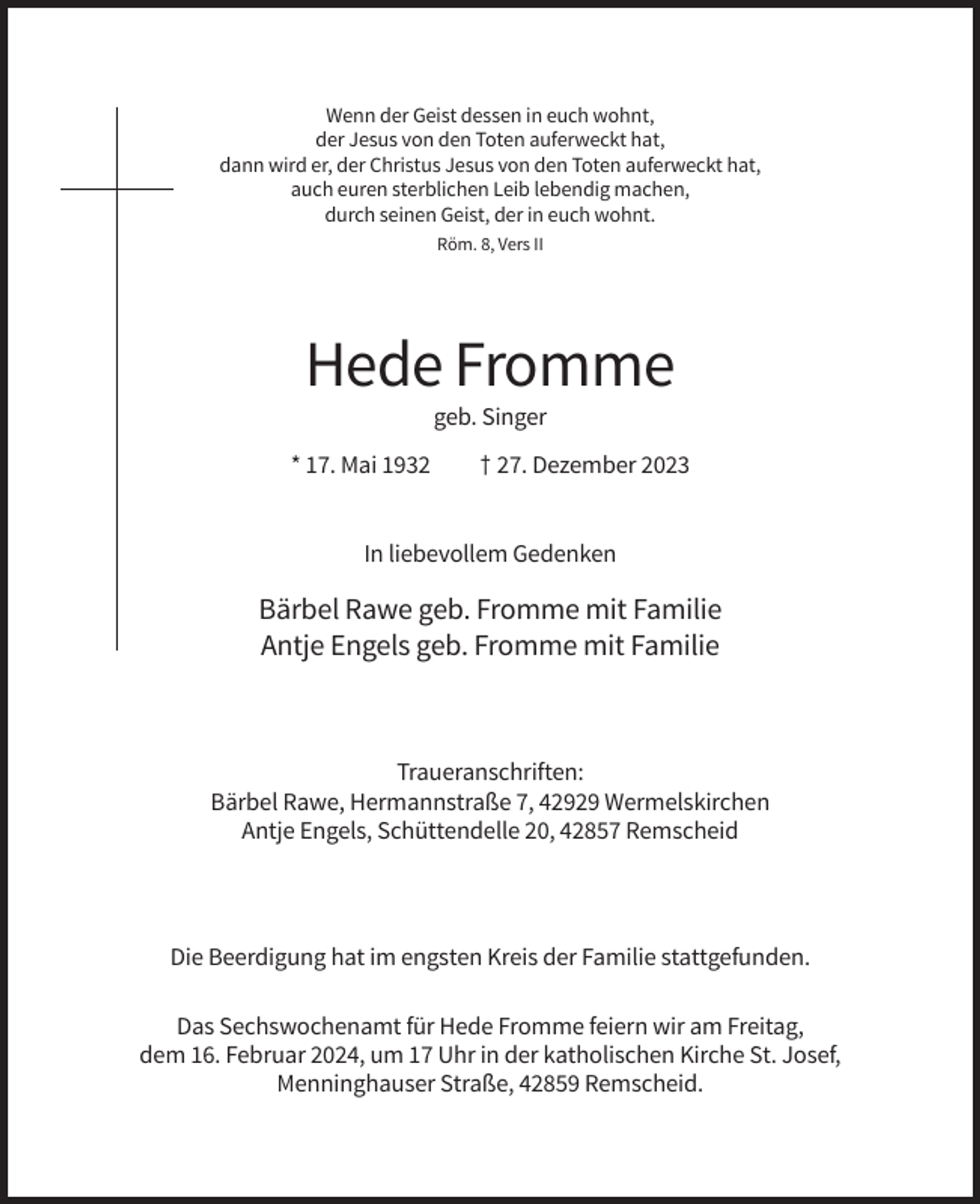 <p>Wenn der Geist dessen in euch wohnt,<br />der Jesus von den Toten auferweckt hat,<br />dann wird er, der Christus Jesus von den Toten auferweckt hat,<br />auch euren sterblichen Leib lebendig machen,<br />durch seinen Geist, der in euch wohnt.<br />Röm. 8, Vers II</p><p>Hede Fromme<br />geb. Singer<br />* 17. Mai 1932</p><p>† 27. Dezember 2023</p><p>In liebevollem Gedenken</p><p>Bärbel Rawe geb. Fromme mit Familie<br />Antje Engels geb. Fromme mit Familie</p><p>Traueranschriften:<br />Bärbel Rawe, Hermannstraße 7, 42929 Wermelskirchen<br />Antje Engels, Schüttendelle 20, 42857 Remscheid</p><p>Die Beerdigung hat im engsten Kreis der Familie stattgefunden.<br />Das Sechswochenamt für Hede Fromme feiern wir am Freitag,<br />dem 16. Februar 2024, um 17 Uhr in der katholischen Kirche St. Josef,<br />Menninghauser Straße, 42859 Remscheid.</p>