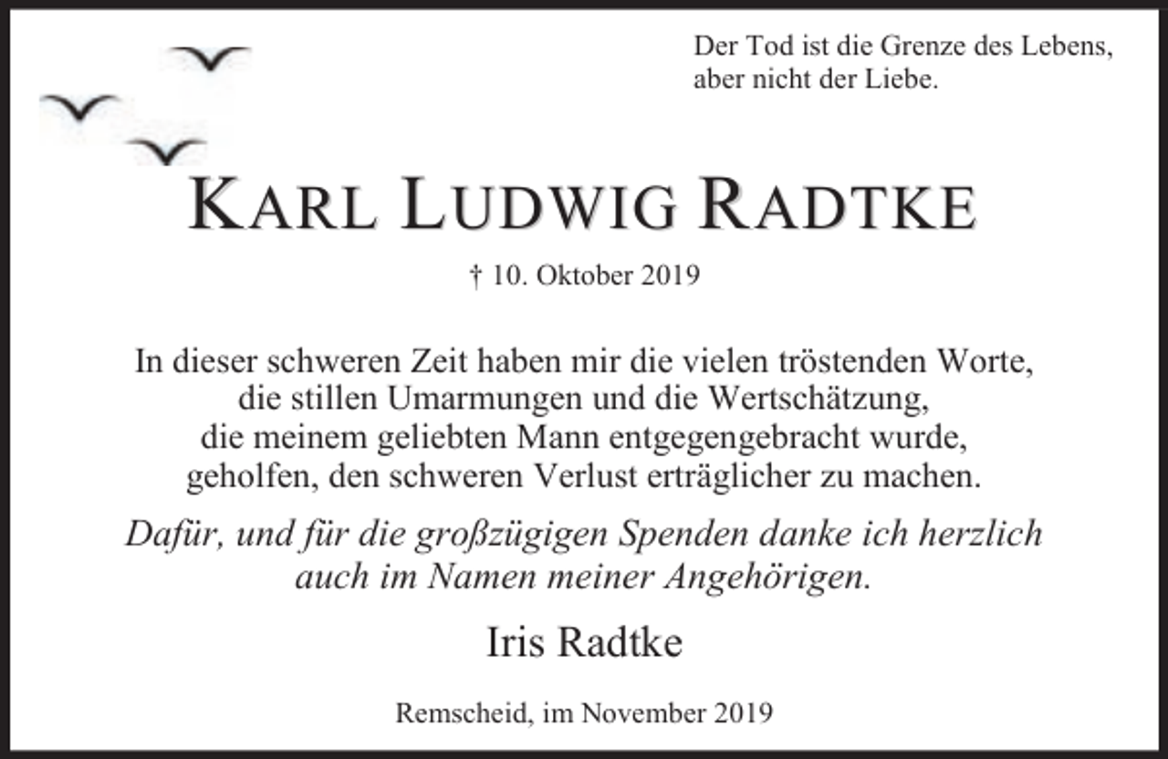 <p>Der Tod ist die Grenze des Lebens,<br />aber nicht der Liebe.</p><p>KARL LUDWIG RADTKE<br />† 10. Oktober 2019</p><p>In dieser schweren Zeit haben mir die vielen tröstenden Worte,<br />die stillen Umarmungen und die Wertschätzung,<br />die meinem geliebten Mann entgegengebracht wurde,<br />geholfen, den schweren Verlust erträglicher zu machen.</p><p>Dafür, und für die großzügigen Spenden danke ich herzlich<br />auch im Namen meiner Angehörigen.</p><p>Iris Radtke<br />Remscheid, im November 2019</p>