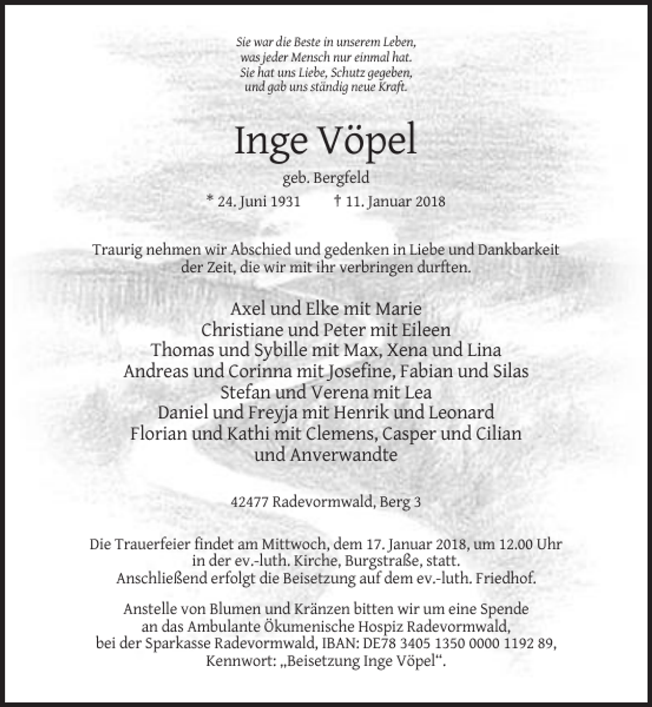 <p>Sie war die Beste in unserem Leben,<br />was jeder Mensch nur einmal hat.<br />Sie hat uns Liebe, Schutz gegeben,<br />und gab uns ständig neue Kraft.</p><p>Inge Vöpel<br />geb. Bergfeld<br />* 24. Juni 1931<br />† 11. Januar 2018</p><p>Traurig nehmen wir Abschied und gedenken in Liebe und Dankbarkeit<br />der Zeit, die wir mit ihr verbringen durften.</p><p>Axel und Elke mit Marie<br />Christiane und Peter mit Eileen<br />Thomas und Sybille mit Max, Xena und Lina<br />Andreas und Corinna mit Josefine, Fabian und Silas<br />Stefan und Verena mit Lea<br />Daniel und Freyja mit Henrik und Leonard<br />Florian und Kathi mit Clemens, Casper und Cilian<br />und Anverwandte<br />42477 Radevormwald, Berg 3<br />Die Trauerfeier findet am Mittwoch, dem 17. Januar 2018, um 12.00 Uhr<br />in der ev.-luth. Kirche, Burgstraße, statt.<br />Anschließend erfolgt die Beisetzung auf dem ev.-luth. Friedhof.<br />Anstelle von Blumen und Kränzen bitten wir um eine Spende<br />an das Ambulante Ökumenische Hospiz Radevormwald,<br />bei der Sparkasse Radevormwald, IBAN: DE78 3405 135000 1192 89,<br />Kennwort: „Beisetzung Inge Vöpel“.</p>