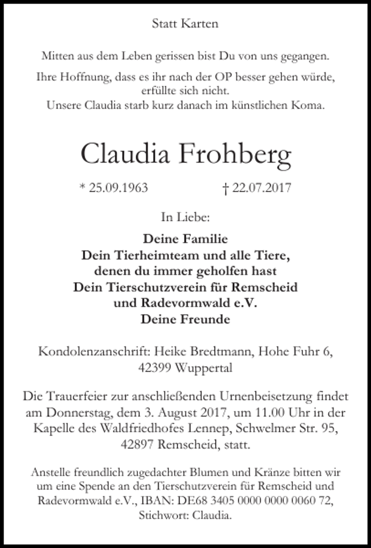 <p>Statt Karten<br />Mitten aus dem Leben gerissen bist Du von uns gegangen.<br />Ihre Hoffnung, dass es ihr nach der OP besser gehen würde,<br />erfüllte sich nicht.<br />Unsere Claudia starb kurz danach im künstlichen Koma.</p><p>Claudia Frohberg<br />* 25.09.1963</p><p>† 22.07.2017<br />In Liebe:</p><p>Deine Familie<br />Dein Tierheimteam und alle Tiere,<br />denen du immer geholfen hast<br />Dein Tierschutzverein für Remscheid<br />und Radevormwald e.V.<br />Deine Freunde<br />Kondolenzanschrift: Heike Bredtmann, Hohe Fuhr 6,<br />42399 Wuppertal<br />Die Trauerfeier zur anschließenden Urnenbeisetzung findet<br />am Donnerstag, dem 3. August 2017, um 11.00 Uhr in der<br />Kapelle des Waldfriedhofes Lennep, Schwelmer Str. 95,<br />42897 Remscheid, statt.<br />Anstelle freundlich zugedachter Blumen und Kränze bitten wir<br />um eine Spende an den Tierschutzverein für Remscheid und<br />Radevormwald e.V., IBAN: DE68 3405 0060 72,<br />Stichwort: Claudia.</p>