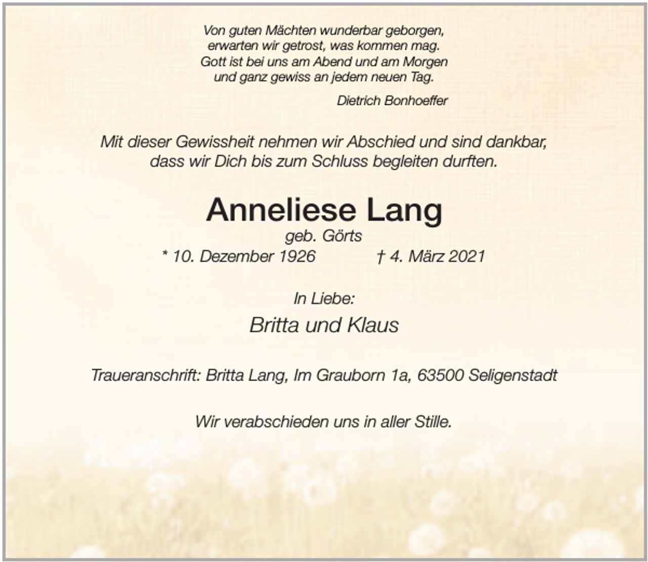 <p>Von guten Mächten wunderbar geborgen,<br />erwarten wir getrost, was kommen mag.<br />Gott ist bei uns am Abend und am Morgen<br />und ganz gewiss an jedem neuen Tag.<br />Dietrich Bonhoeffer</p><p>Mit dieser Gewissheit nehmen wir Abschied und sind dankbar,<br />dass wir Dich bis zum Schluss begleiten durften.</p><p>Anneliese Lang</p><p>geb. Görts<br />* 10. Dezember 1926<br />† 4. März 2021<br />In Liebe:</p><p>Britta und Klaus<br />Traueranschrift: Britta Lang, Im Grauborn 1a, 63500 Seligenstadt<br />Wir verabschieden uns in aller Stille.</p>