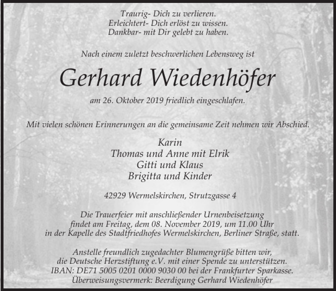 <p>Traurig- Dich zu verlieren.<br />Erleichtert- Dich erlöst zu wissen.<br />Dankbar- mit Dir gelebt zu haben.<br />Nach einem zuletzt beschwerlichen Lebensweg ist</p><p>Gerhard Wiedenhöfer<br />am 26. Oktober 2019 friedlich eingeschlafen.<br />Mit vielen schönen Erinnerungen an die gemeinsame Zeit nehmen wir Abschied.</p><p>Karin<br />Thomas und Anne mit Elrik<br />Gitti und Klaus<br />Brigitta und Kinder<br />42929 Wermelskirchen, Strutzgasse 4<br />Die Trauerfeier mit anschließender Urnenbeisetzung<br />findet am Freitag, dem 08. November 2019, um 11.00 Uhr<br />in der Kapelle des Stadtfriedhofes Wermelskirchen, Berliner Straße, statt.<br />Anstelle freundlich zugedachter Blumengrüße bitten wir,<br />die Deutsche Herzstiftung e.V. mit einer Spende zu unterstützen.<br />IBAN: DE71 5005 0201 0000 9030 bei der Frankfurter Sparkasse.<br />Überweisungsvermerk: Beerdigung Gerhard Wiedenhöfer</p>