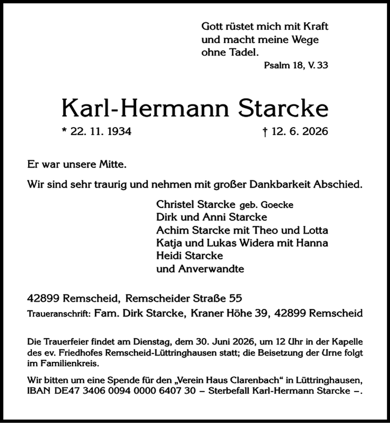 <p>Gott rüstet mich mit Kraft<br />und macht meine Wege<br />ohne Tadel.<br />Psalm 18, V. 33</p><p>Karl-Hermann Starcke<br />* 22. 11. 1934</p><p>† 12. 6. 2026</p><p>Er war unsere Mitte.<br />Wir sind sehr traurig und nehmen mit großer Dankbarkeit Abschied.<br />Christel Starcke geb. Goecke<br />Dirk und Anni Starcke<br />Achim Starcke mit Theo und Lotta<br />Katja und Lukas Widera mit Hanna<br />Heidi Starcke<br />und Anverwandte<br />42899 Remscheid, Remscheider Straße 55<br />Traueranschrift: Fam. Dirk Starcke, Kraner Höhe 39, 42899 Remscheid<br />Die Trauerfeier findet am Dienstag, dem 30. Juni 2026, um 12 Uhr in der Kapelle<br />des ev. Friedhofes Remscheid-Lüttringhausen statt; die Beisetzung der Urne folgt<br />im Familienkreis.</p><p>Wir bitten um eine Spende für den „Verein Haus Clarenbach“ in Lüttringhausen,<br />IBAN DE47 3406 0094 0000 6407 30 – Sterbefall Karl-Hermann Starcke – .</p>