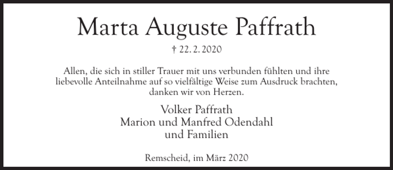 <p>Marta Auguste Paffrath<br />† 22. 2. 2020</p><p>Allen, die sich in stiller Trauer mit uns verbunden fühlten und ihre<br />liebevolle Anteilnahme auf so vielfältige Weise zum Ausdruck brachten,<br />danken wir von Herzen.</p><p>Volker Paffrath<br />Marion und Manfred Odendahl<br />und Familien<br />Remscheid, im März 2020</p>