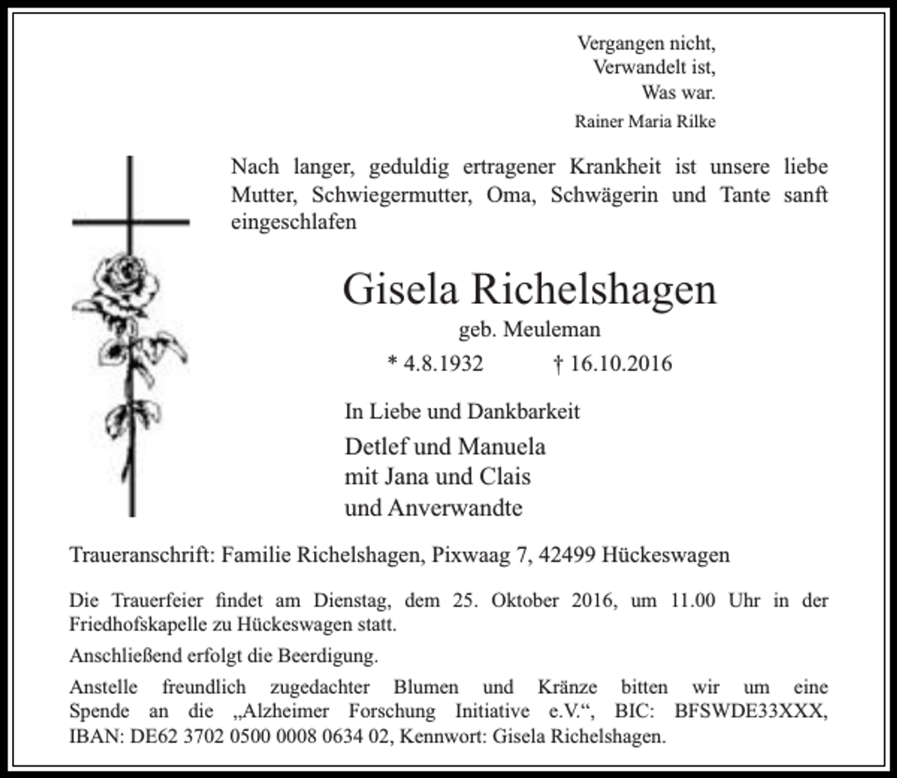 <p>Vergangen nicht,<br />Verwandelt ist,<br />Was war.<br />Rainer Maria Rilke</p><p>Nach langer, geduldig ertragener Krankheit ist unsere liebe<br />Mutter, Schwiegermutter, Oma, Schwägerin und Tante sanft<br />eingeschlafen</p><p>Gisela Richelshagen<br />geb. Meuleman<br />* 4.8.1932<br />† 16.10.2016</p><p>In Liebe und Dankbarkeit</p><p>Detlef und Manuela<br />mit Jana und Clais<br />und Anverwandte<br />Traueranschrift: Familie Richelshagen, Pixwaag 7, 42499 Hückeswagen<br />Die Trauerfeier findet am Dienstag, dem 25. Oktober 2016, um 11.00 Uhr in der<br />Friedhofskapelle zu Hückeswagen statt.<br />Anschließend erfolgt die Beerdigung.<br />Anstelle freundlich zugedachter Blumen und Kränze bitten wir um eine<br />Spende an die „Alzheimer Forschung Initiative e.V.“, BIC: BFSWDE33XXX,<br />IBAN: DE62 3702 0508 0634 02, Kennwort: Gisela Richelshagen.</p>