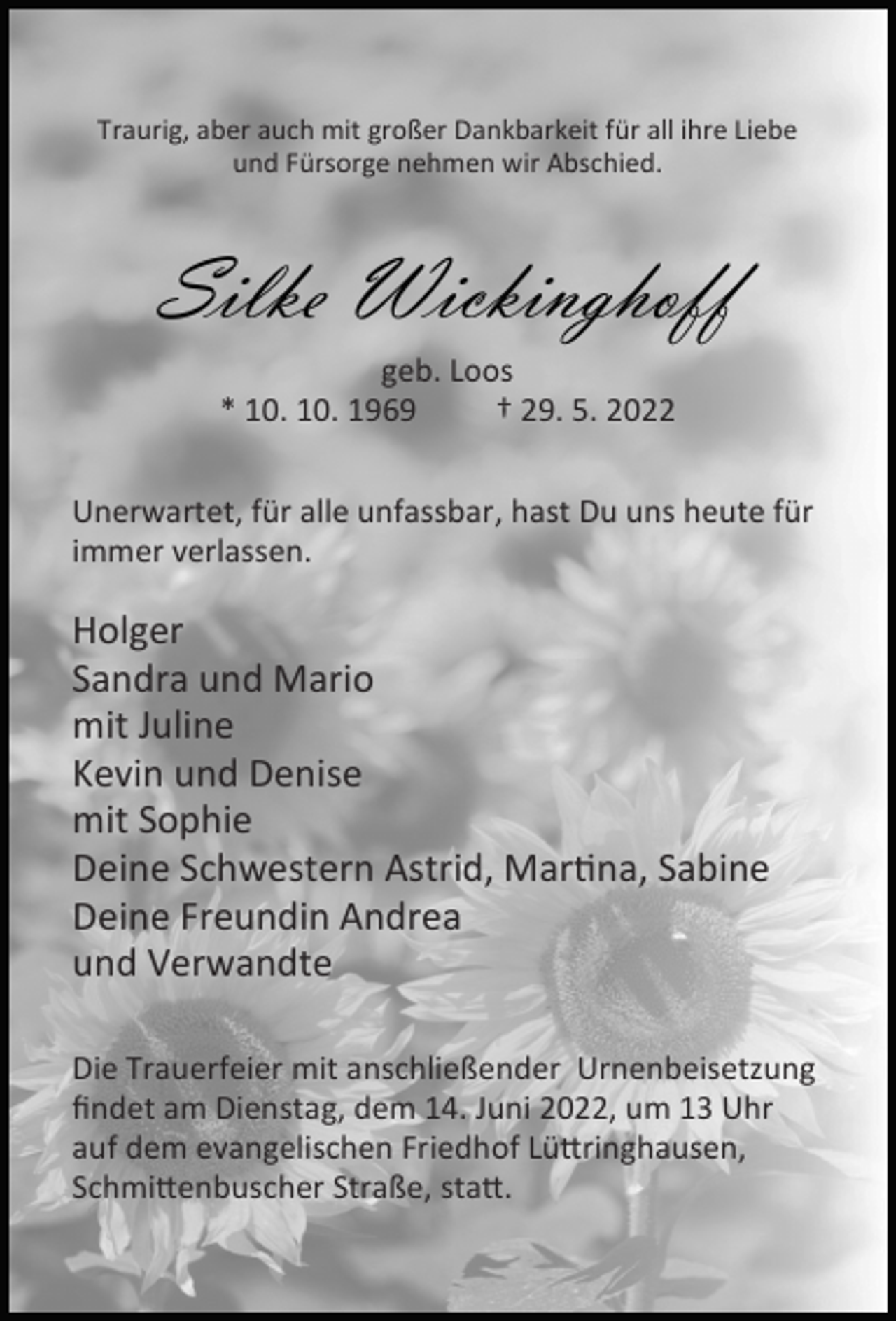 <p>Traurig, aber auch mit großer Dankbarkeit für all ihre Liebe<br />und Fürsorge nehmen wir Abschied.</p><p>Silke Wickinghoff<br />geb. Loos<br />* 10. 10. 1969<br />† 29. 5. 2022<br />Unerwartet, für alle unfassbar, hast Du uns heute für<br />immer verlassen.</p><p>Holger<br />Sandra und Mario<br />mit Juline<br />Kevin und Denise<br />mit Sophie<br />Deine Schwestern Astrid, Mar na, Sabine<br />Deine Freundin Andrea<br />und Verwandte<br />Die Trauerfeier mit anschließender Urnenbeisetzung<br />ﬁndet am Dienstag, dem 14. Juni 2022, um 13 Uhr<br />auf dem evangelischen Friedhof Lü ringhausen,<br />Schmi enbuscher Straße, sta .</p>
