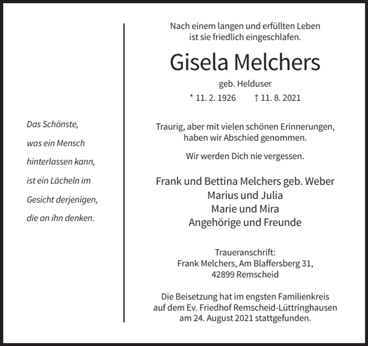 <p>Nach einem langen und erfüllten Leben<br />ist sie friedlich eingeschlafen.</p><p>Gisela Melchers<br />geb. Helduser<br />* 11. 2. 1926<br />† 11. 8. 2021<br />Das Schönste,<br />was ein Mensch<br />hinterlassen kann,<br />ist ein Lächeln im<br />Gesicht derjenigen,<br />die an ihn denken.</p><p>Traurig, aber mit vielen schönen Erinnerungen,<br />haben wir Abschied genommen.<br />Wir werden Dich nie vergessen.</p><p>Frank und Bettina Melchers geb. Weber<br />Marius und Julia<br />Marie und Mira<br />Angehörige und Freunde<br />Traueranschrift:<br />Frank Melchers, Am Blaffersberg 31,<br />42899 Remscheid<br />Die Beisetzung hat im engsten Familienkreis<br />auf dem Ev. Friedhof Remscheid-Lüttringhausen<br />am 24. August 2021 stattgefunden.</p>