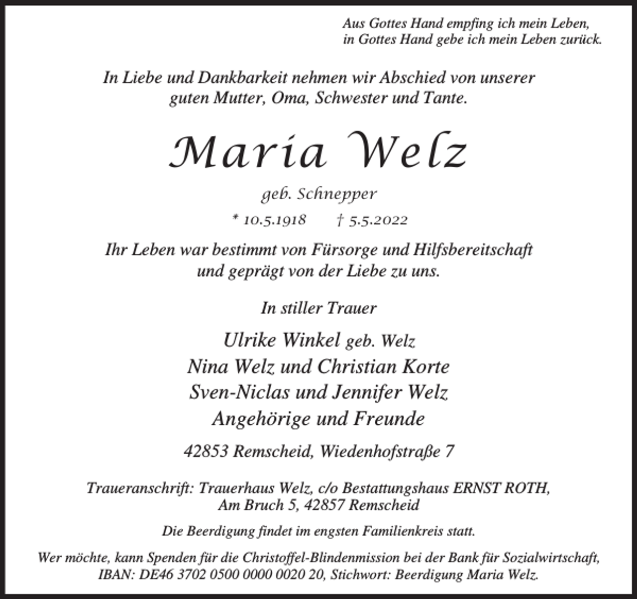 <p>Aus Gottes Hand empfing ich mein Leben,<br />in Gottes Hand gebe ich mein Leben zurück.</p><p>In Liebe und Dankbarkeit nehmen wir Abschied von unserer<br />guten Mutter, Oma, Schwester und Tante.</p><p>Maria Welz<br />geb. Schnepper<br />* 10.5.1918</p><p>† 5.5.2022</p><p>Ihr Leben war bestimmt von Fürsorge und Hilfsbereitschaft<br />und geprägt von der Liebe zu uns.<br />In stiller Trauer</p><p>Ulrike Winkel geb. Welz<br />Nina Welz und Christian Korte<br />Sven-Niclas und Jennifer Welz<br />Angehörige und Freunde<br />42853 Remscheid, Wiedenhofstraße 7<br />Traueranschrift: Trauerhaus Welz, c/o Bestattungshaus ERNST ROTH,<br />Am Bruch 5, 42857 Remscheid<br />Die Beerdigung findet im engsten Familienkreis statt.<br />Wer möchte, kann Spenden für die Christoffel-Blindenmission bei der Bank für Sozialwirtschaft,<br />IBAN: DE46 3702 05, Stichwort: Beerdigung Maria Welz.</p>