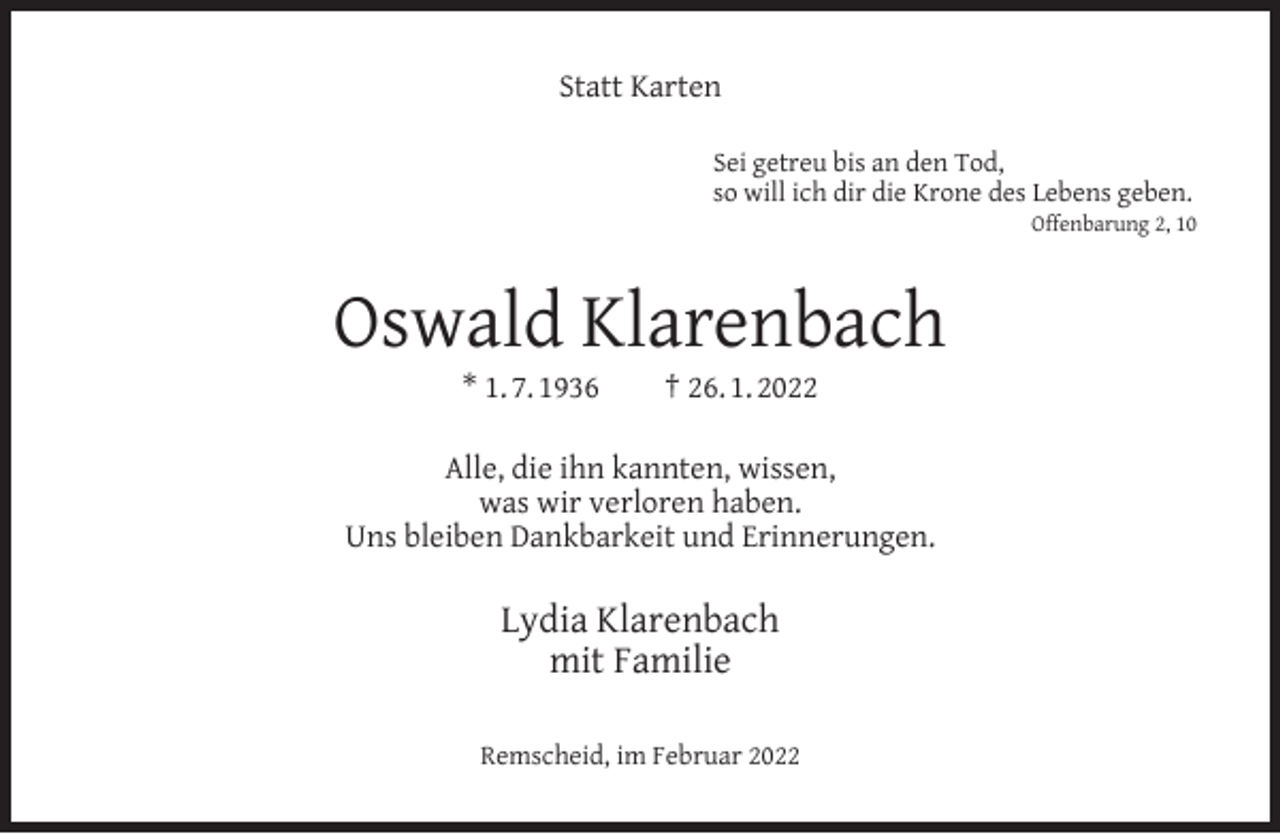 <p>Statt Karten<br />Sei getreu bis an den Tod,<br />so will ich dir die Krone des Lebens geben.</p><p>Offenbarung 2, 10</p><p>Oswald Klarenbach<br />* 1. 7. 1936</p><p>† 26. 1. 2022</p><p>Alle, die ihn kannten, wissen,<br />was wir verloren haben.<br />Uns bleiben Dankbarkeit und Erinnerungen.</p><p>Lydia Klarenbach<br />mit Familie<br />Remscheid, im Februar 2022</p>