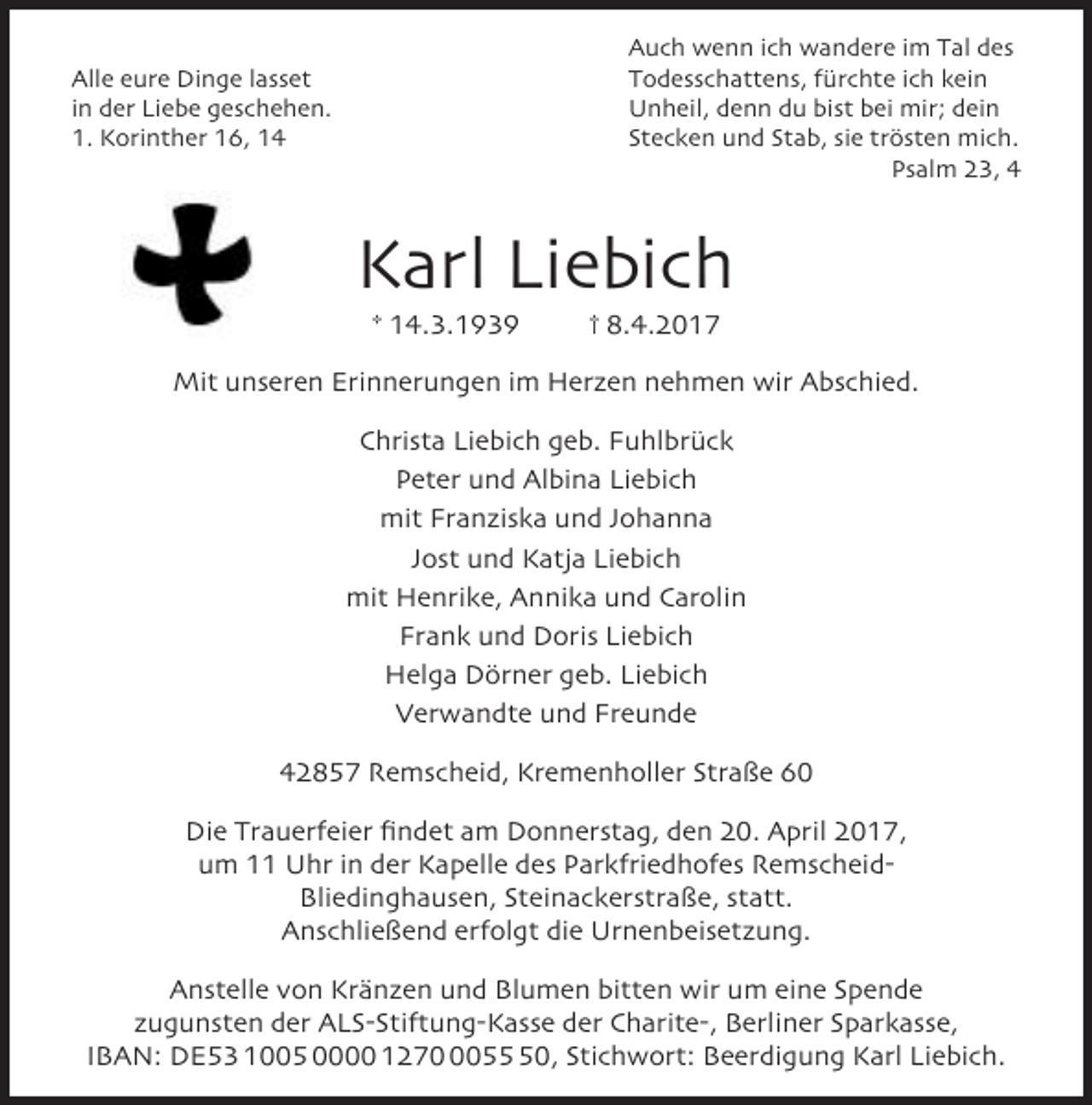 <p>Auch wenn ich wandere im Tal des<br />Todesschattens, fürchte ich kein<br />Unheil, denn du bist bei mir; dein<br />Stecken und Stab, sie trösten mich.<br />Psalm 23, 4</p><p>Alle eure Dinge lasset<br />in der Liebe geschehen.<br />1. Korinther 16, 14</p><p>Karl Liebich<br />* 14.3.1939</p><p>† 8.4.2017</p><p>Mit unseren Erinnerungen im Herzen nehmen wir Abschied.<br />Christa Liebich geb. Fuhlbrück<br />Peter und Albina Liebich<br />mit Franziska und Johanna<br />Jost und Katja Liebich<br />mit Henrike, Annika und Carolin<br />Frank und Doris Liebich<br />Helga Dörner geb. Liebich<br />Verwandte und Freunde<br />42857 Remscheid, Kremenholler Straße 60<br />Die Trauerfeier findet am Donnerstag, den 20. April 2017,<br />um 11 Uhr in der Kapelle des Parkfriedhofes RemscheidBliedinghausen, Steinackerstraße, statt.<br />Anschließend erfolgt die Urnenbeisetzung.<br />Anstelle von Kränzen und Blumen bitten wir um eine Spende<br />zugunsten der ALS-Stiftung-Kasse der Charite-, Berliner Sparkasse,<br />IBAN: DE53 1005 0000 127050, Stichwort: Beerdigung Karl Liebich.</p>