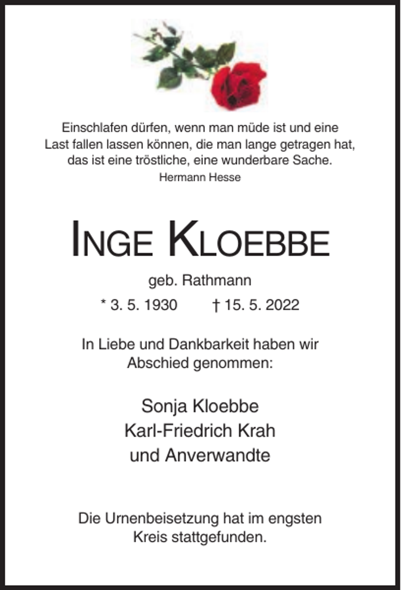 <p>Einschlafen dürfen, wenn man müde ist und eine<br />Last fallen lassen können, die man lange getragen hat,<br />das ist eine tröstliche, eine wunderbare Sache.<br />Hermann Hesse</p><p>INGE KLOEBBE<br />geb. Rathmann<br />* 3. 5. 1930</p><p>† 15. 5. 2022</p><p>In Liebe und Dankbarkeit haben wir<br />Abschied genommen:</p><p>Sonja Kloebbe<br />Karl-Friedrich Krah<br />und Anverwandte</p><p>Die Urnenbeisetzung hat im engsten<br />Kreis stattgefunden.</p>