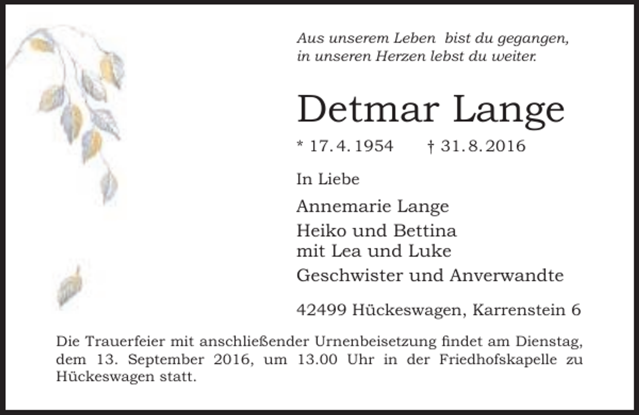 <p>Aus unserem Leben bist du gegangen,<br />in unseren Herzen lebst du weiter.</p><p>Detmar Lange<br />* 17. 4. 1954</p><p>† 31. 8. 2016</p><p>In Liebe</p><p>Annemarie Lange<br />Heiko und Bettina<br />mit Lea und Luke<br />Geschwister und Anverwandte<br />42499 Hückeswagen, Karrenstein 6<br />Die Trauerfeier mit anschließender Urnenbeisetzung findet am Dienstag,<br />dem 13. September 2016, um 13.00 Uhr in der Friedhofskapelle zu<br />Hückeswagen statt.</p>