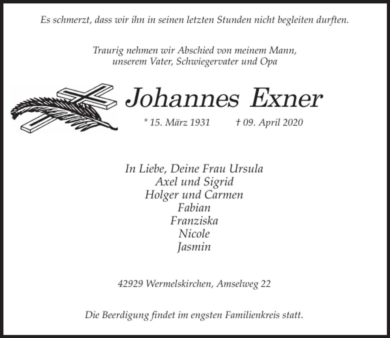 <p>Es schmerzt, dass wir ihn in seinen letzten Stunden nicht begleiten durften.<br />Traurig nehmen wir Abschied von meinem Mann,<br />unserem Vater, Schwiegervater und Opa</p><p>Johannes Exner<br />* 15. März 1931</p><p>† 09. April 2020</p><p>In Liebe, Deine Frau Ursula<br />Axel und Sigrid<br />Holger und Carmen<br />Fabian<br />Franziska<br />Nicole<br />Jasmin<br />42929 Wermelskirchen, Amselweg 22<br />Die Beerdigung findet im engsten Familienkreis statt.</p>