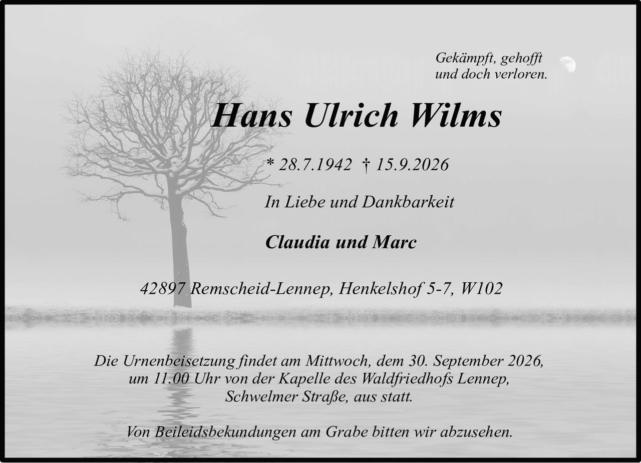 <p><i>Gekämpft, gehofft und doch verloren.</i></p>

<p><strong>Hans Ulrich Wilms</strong></p>

<p>* 28.7.1942 † 15.9.2026</p>

<p><i>In Liebe und Dankbarkeit</i></p>

<p>Claudia und Marc</p>

<p>42897 Remscheid-Lennep, Henkelshof 5-7, W102</p>

<p>Die Urnenbeisetzung findet am Mittwoch, dem 30. September 2026, um 11.00 Uhr von der Kapelle des Waldfriedhofs Lennep, Schwelmer Straße, aus statt.</p>

<p>Von Beileidsbekundungen am Grabe bitten wir abzusehen.</p>