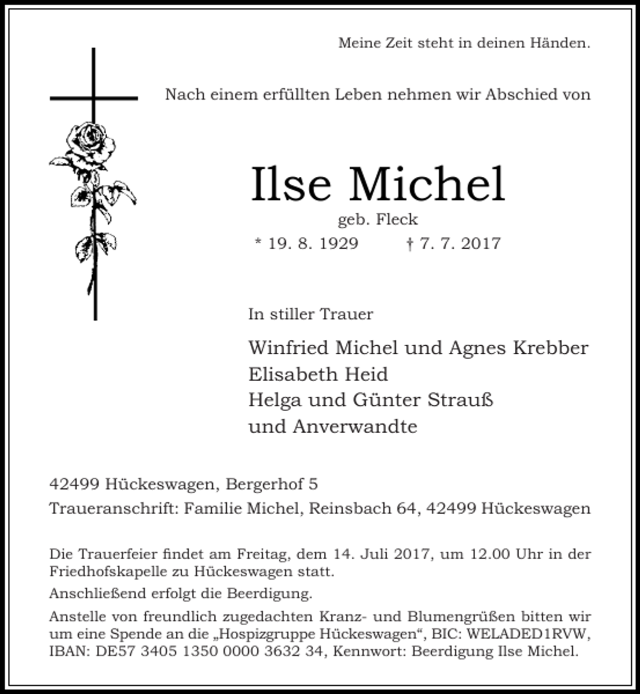 <p>Meine Zeit steht in deinen Händen.</p><p>Nach einem erfüllten Leben nehmen wir Abschied von</p><p>Ilse Michel<br />geb. Fleck<br />* 19. 8. 1929<br />† 7. 7. 2017</p><p>In stiller Trauer</p><p>Winfried Michel und Agnes Krebber<br />Elisabeth Heid<br />Helga und Günter Strauß<br />und Anverwandte<br />42499 Hückeswagen, Bergerhof 5<br />Traueranschrift: Familie Michel, Reinsbach 64, 42499 Hückeswagen<br />Die Trauerfeier findet am Freitag, dem 14. Juli 2017, um 12.00 Uhr in der<br />Friedhofskapelle zu Hückeswagen statt.<br />Anschließend erfolgt die Beerdigung.<br />Anstelle von freundlich zugedachten Kranz- und Blumengrüßen bitten wir<br />um eine Spende an die „Hospizgruppe Hückeswagen“, BIC: WELADED1RVW,<br />IBAN: DE57 3405 135000 3632 34, Kennwort: Beerdigung Ilse Michel.</p>