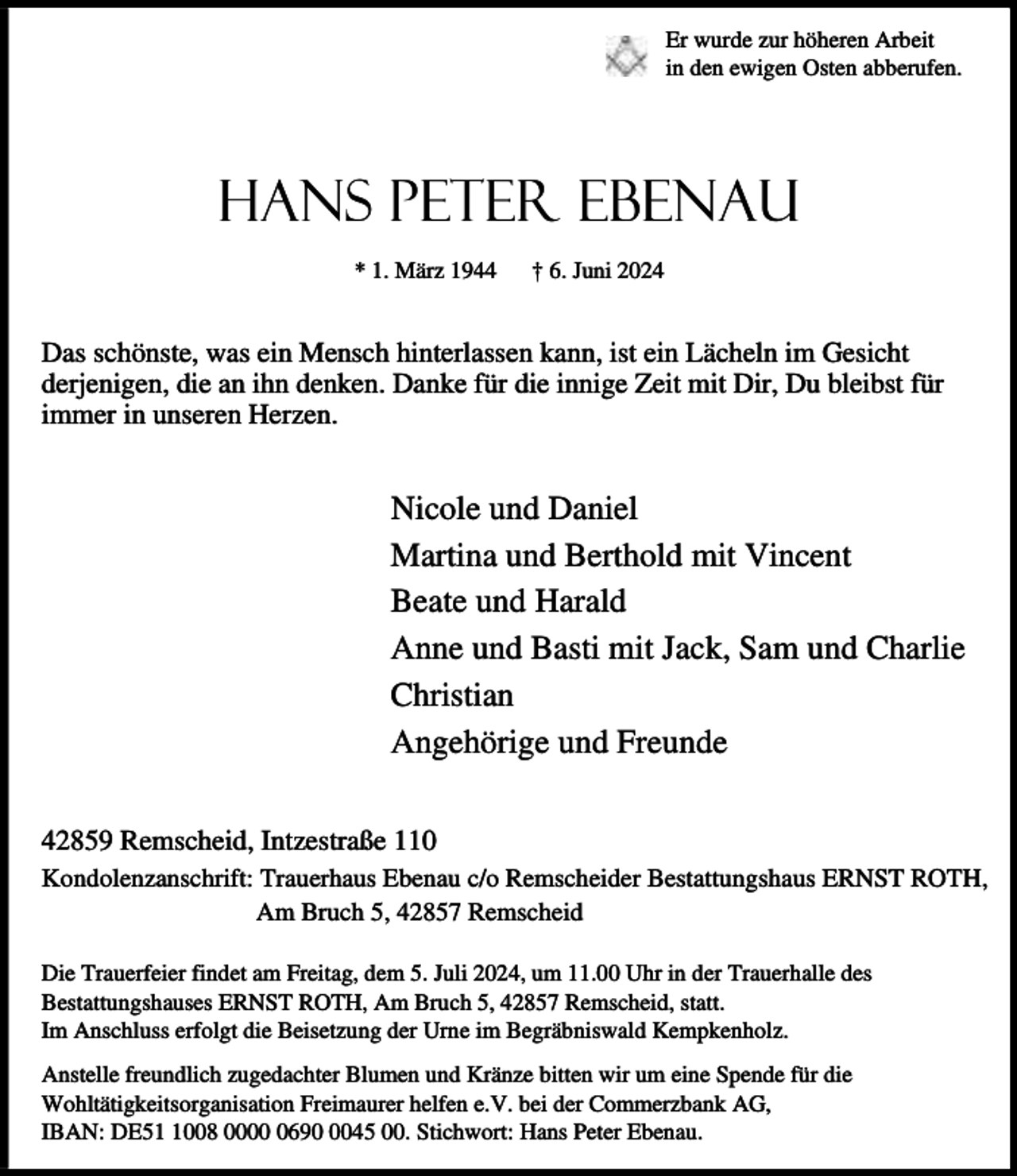 <p>Er wurde zur höheren Arbeit<br />in den ewigen Osten abberufen.</p><p>Hans Peter Ebenau<br />* 1. März 1944</p><p>† 6. Juni 2024</p><p>Das schönste, was ein Mensch hinterlassen kann, ist ein Lächeln im Gesicht<br />derjenigen, die an ihn denken. Danke für die innige Zeit mit Dir, Du bleibst für<br />immer in unseren Herzen.</p><p>Nicole und Daniel<br />Martina und Berthold mit Vincent<br />Beate und Harald<br />Anne und Basti mit Jack, Sam und Charlie<br />Christian<br />Angehörige und Freunde<br />42859 Remscheid, Intzestraße 110<br />Kondolenzanschrift: Trauerhaus Ebenau c/o Remscheider Bestattungshaus ERNST ROTH,<br />Am Bruch 5, 42857 Remscheid<br />Die Trauerfeier findet am Freitag, dem 5. Juli 2024, um 11.00 Uhr in der Trauerhalle des<br />Bestattungshauses ERNST ROTH, Am Bruch 5, 42857 Remscheid, statt.<br />Im Anschluss erfolgt die Beisetzung der Urne im Begräbniswald Kempkenholz.<br />Anstelle freundlich zugedachter Blumen und Kränze bitten wir um eine Spende für die<br />Wohltätigkeitsorganisation Freimaurer helfen e.V. bei der Commerzbank AG,<br />IBAN: DE5008 00069045 00. Stichwort: Hans Peter Ebenau.</p>