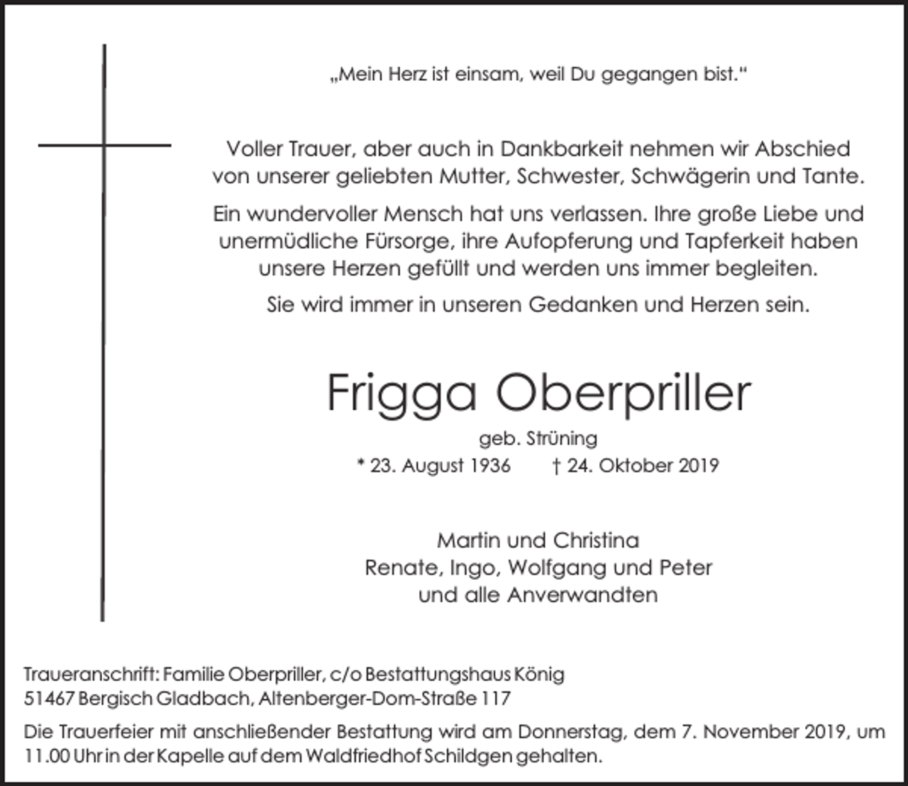 <p>„Mein Herz ist einsam, weil Du gegangen bist.“</p><p>Voller Trauer, aber auch in Dankbarkeit nehmen wir Abschied<br />von unserer geliebten Mutter, Schwester, Schwägerin und Tante.<br />Ein wundervoller Mensch hat uns verlassen. Ihre große Liebe und<br />unermüdliche Fürsorge, ihre Aufopferung und Tapferkeit haben<br />unsere Herzen gefüllt und werden uns immer begleiten.<br />Sie wird immer in unseren Gedanken und Herzen sein.</p><p>Frigga Oberpriller<br />geb. Strüning<br />* 23. August 1936<br />† 24. Oktober 2019</p><p>Martin und Christina<br />Renate, Ingo, Wolfgang und Peter<br />und alle Anverwandten</p><p>Traueranschrift: Familie Oberpriller, c/o Bestattungshaus König<br />51467 Bergisch Gladbach, Altenberger-Dom-Straße 117<br />Die Trauerfeier mit anschließender Bestattung wird am Donnerstag, dem 7. November 2019, um<br />11.00 Uhr in der Kapelle auf dem Waldfriedhof Schildgen gehalten.</p>
