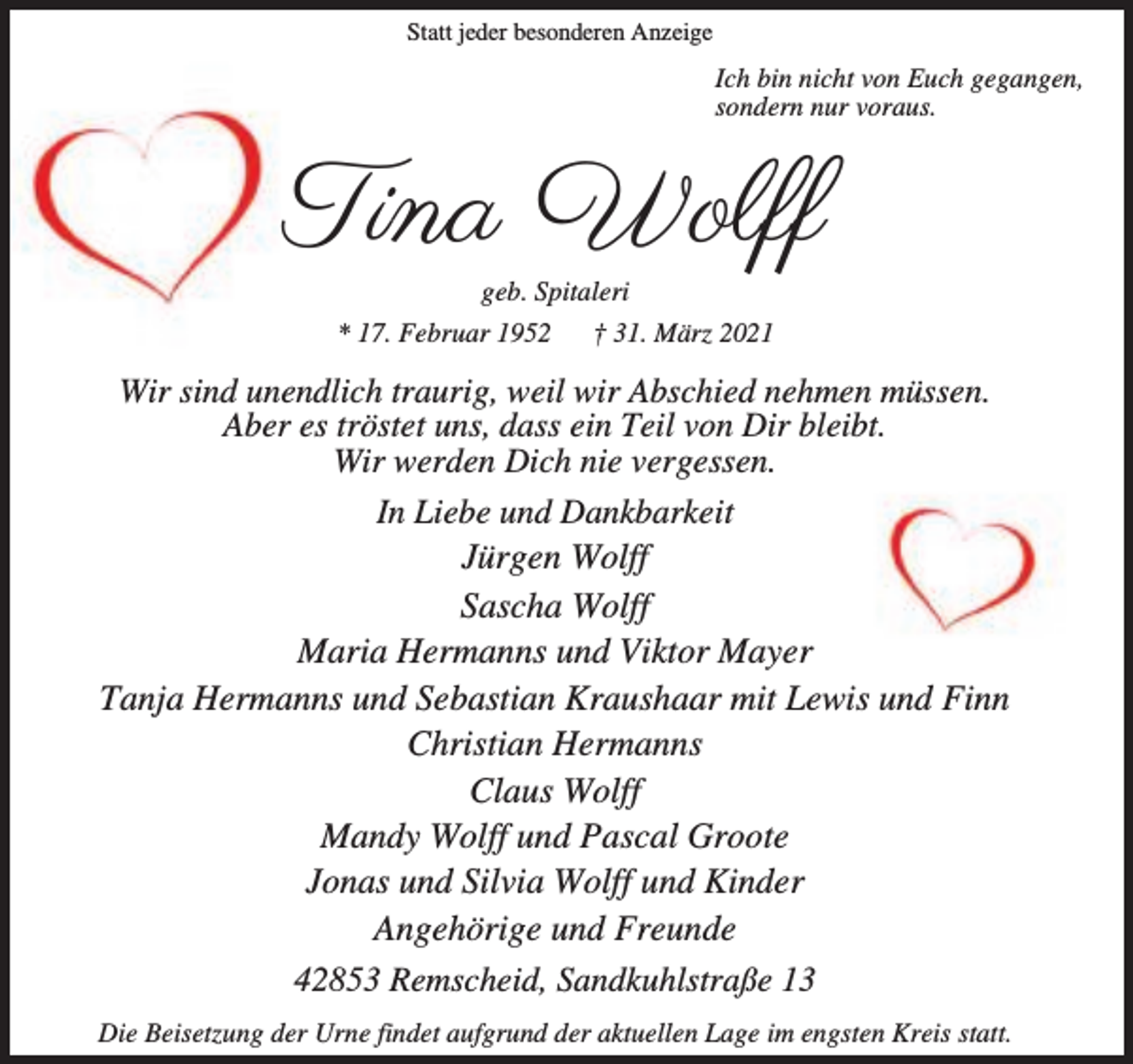 <p>Statt jeder besonderen Anzeige</p><p>Ich bin nicht von Euch gegangen,<br />sondern nur voraus.</p><p>Tina Wolff<br />geb. Spitaleri</p><p>* 17. Februar 1952</p><p>† 31. März 2021</p><p>Wir sind unendlich traurig, weil wir Abschied nehmen müssen.<br />Aber es tröstet uns, dass ein Teil von Dir bleibt.<br />Wir werden Dich nie vergessen.<br />In Liebe und Dankbarkeit<br />Jürgen Wolff<br />Sascha Wolff<br />Maria Hermanns und Viktor Mayer<br />Tanja Hermanns und Sebastian Kraushaar mit Lewis und Finn<br />Christian Hermanns<br />Claus Wolff<br />Mandy Wolff und Pascal Groote<br />Jonas und Silvia Wolff und Kinder<br />Angehörige und Freunde<br />42853 Remscheid, Sandkuhlstraße 13<br />Die Beisetzung der Urne findet aufgrund der aktuellen Lage im engsten Kreis statt.</p>