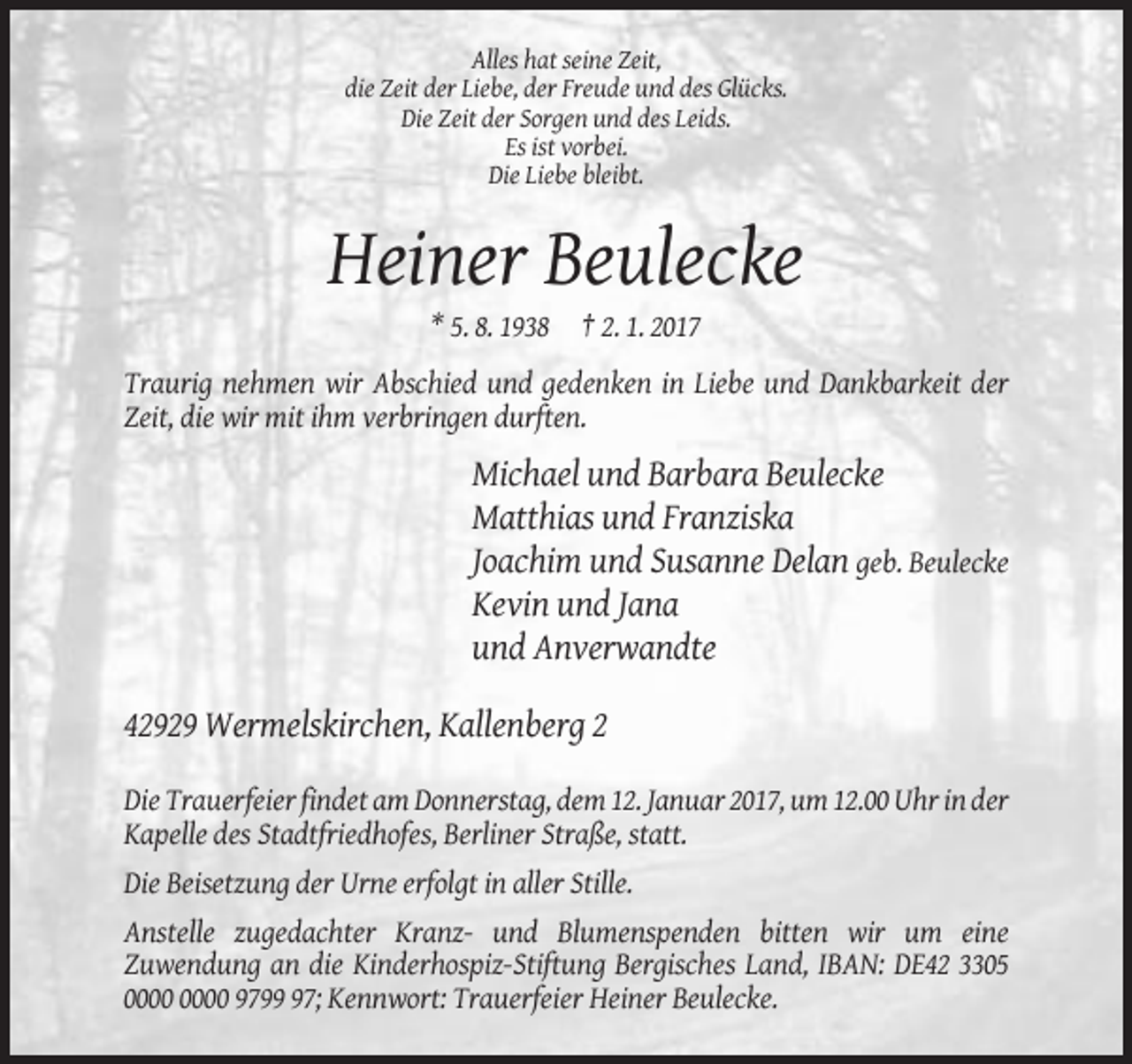 <p>Alles hat seine Zeit,<br />die Zeit der Liebe, der Freude und des Glücks.<br />Die Zeit der Sorgen und des Leids.<br />Es ist vorbei.<br />Die Liebe bleibt.</p><p>Heiner Beulecke<br />* 5. 8. 1938 † 2. 1. 2017<br />Traurig nehmen wir Abschied und gedenken in Liebe und Dankbarkeit der<br />Zeit, die wir mit ihm verbringen durften.</p><p>Michael und Barbara Beulecke<br />Matthias und Franziska<br />Joachim und Susanne Delan geb. Beulecke<br />Kevin und Jana<br />und Anverwandte<br />42929 Wermelskirchen, Kallenberg 2<br />Die Trauerfeier findet am Donnerstag, dem 12. Januar 2017, um 12.00 Uhr in der<br />Kapelle des Stadtfriedhofes, Berliner Straße, statt.<br />Die Beisetzung der Urne erfolgt in aller Stille.<br />Anstelle zugedachter Kranz- und Blumenspenden bitten wir um eine<br />Zuwendung an die Kinderhospiz-Stiftung Bergisches Land, IBAN: DE42 3305<br />9797; Kennwort: Trauerfeier Heiner Beulecke.</p>