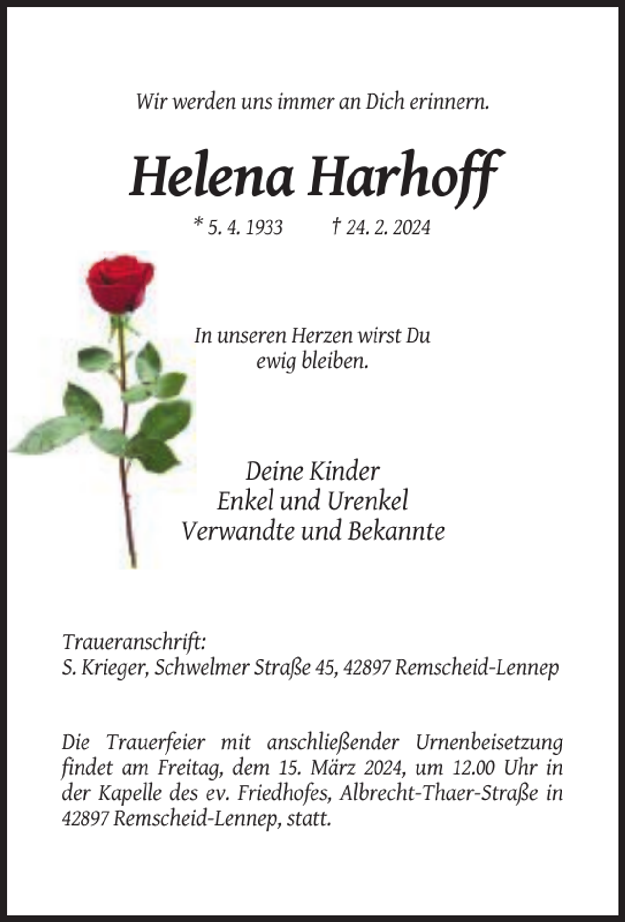 <p>Wir werden uns immer an Dich erinnern.</p><p>Helena Harhoff<br />* 5. 4. 1933</p><p>† 24. 2. 2024</p><p>In unseren Herzen wirst Du<br />ewig bleiben.</p><p>Deine Kinder<br />Enkel und Urenkel<br />Verwandte und Bekannte</p><p>Traueranschrift:<br />S. Krieger, Schwelmer Straße 45, 42897 Remscheid-Lennep</p><p>Die Trauerfeier mit anschließender Urnenbeisetzung<br />findet am Freitag, dem 15. März 2024, um 12.00 Uhr in<br />der Kapelle des ev. Friedhofes, Albrecht-Thaer-Straße in<br />42897 Remscheid-Lennep, statt.</p>