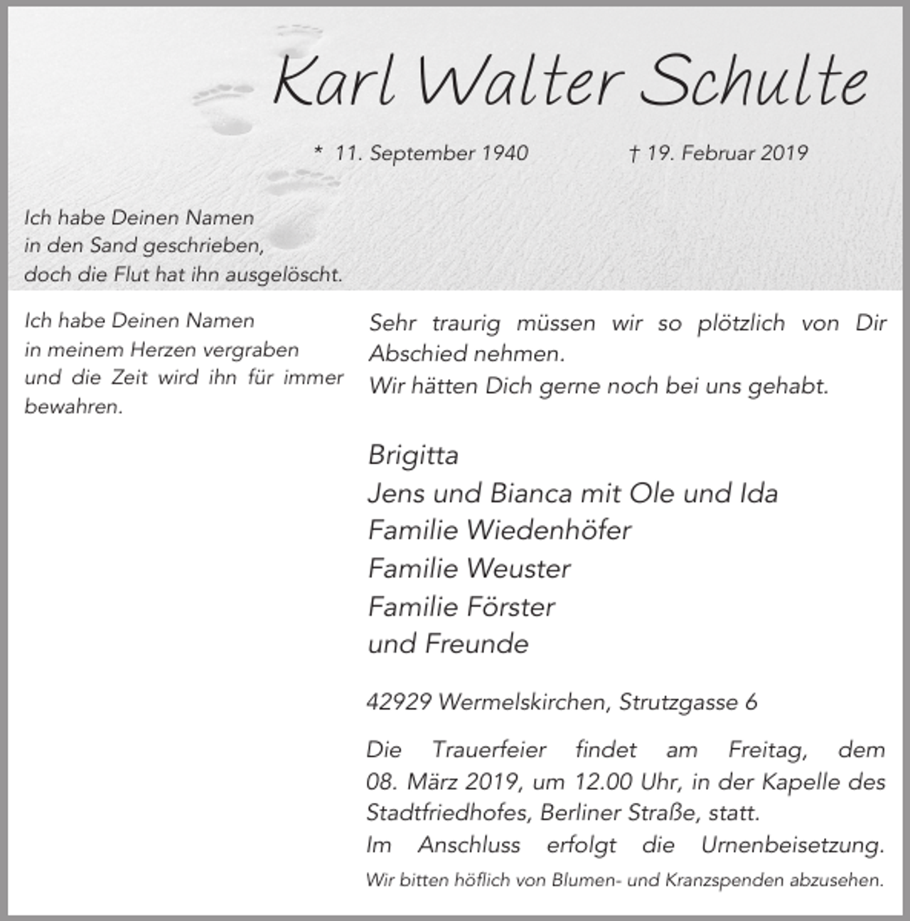 <p>Karl Walter Schulte<br />* 11. September 1940</p><p>† 19. Februar 2019</p><p>Ich habe Deinen Namen<br />in den Sand geschrieben,<br />doch die Flut hat ihn ausgelöscht.<br />Ich habe Deinen Namen<br />in meinem Herzen vergraben<br />und die Zeit wird ihn für immer<br />bewahren.</p><p>Sehr traurig müssen wir so plötzlich von Dir<br />Abschied nehmen.<br />Wir hätten Dich gerne noch bei uns gehabt.</p><p>Brigitta<br />Jens und Bianca mit Ole und Ida<br />Familie Wiedenhöfer<br />Familie Weuster<br />Familie Förster<br />und Freunde<br />42929 Wermelskirchen, Strutzgasse 6<br />Die Trauerfeier findet am Freitag, dem<br />08. März 2019, um 12.00 Uhr, in der Kapelle des<br />Stadtfriedhofes, Berliner Straße, statt.<br />Im Anschluss erfolgt die Urnenbeisetzung.<br />Wir bitten höflich von Blumen- und Kranzspenden abzusehen.</p>