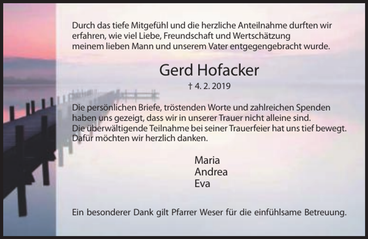 <p>Durch das tiefe Mitgefühl und die herzliche Anteilnahme durften wir<br />erfahren, wie viel Liebe, Freundschaft und Wertschätzung<br />meinem lieben Mann und unserem Vater entgegengebracht wurde.</p><p>Gerd Hofacker<br />† 4. 2. 2019<br />Die persönlichen Briefe, tröstenden Worte und zahlreichen Spenden<br />haben uns gezeigt, dass wir in unserer Trauer nicht alleine sind.<br />Die überwältigende Teilnahme bei seiner Trauerfeier hat uns tief bewegt.<br />Dafür möchten wir herzlich danken.</p><p>Maria<br />Andrea<br />Eva<br />Ein besonderer Dank gilt Pfarrer Weser für die einfühlsame Betreuung.</p>