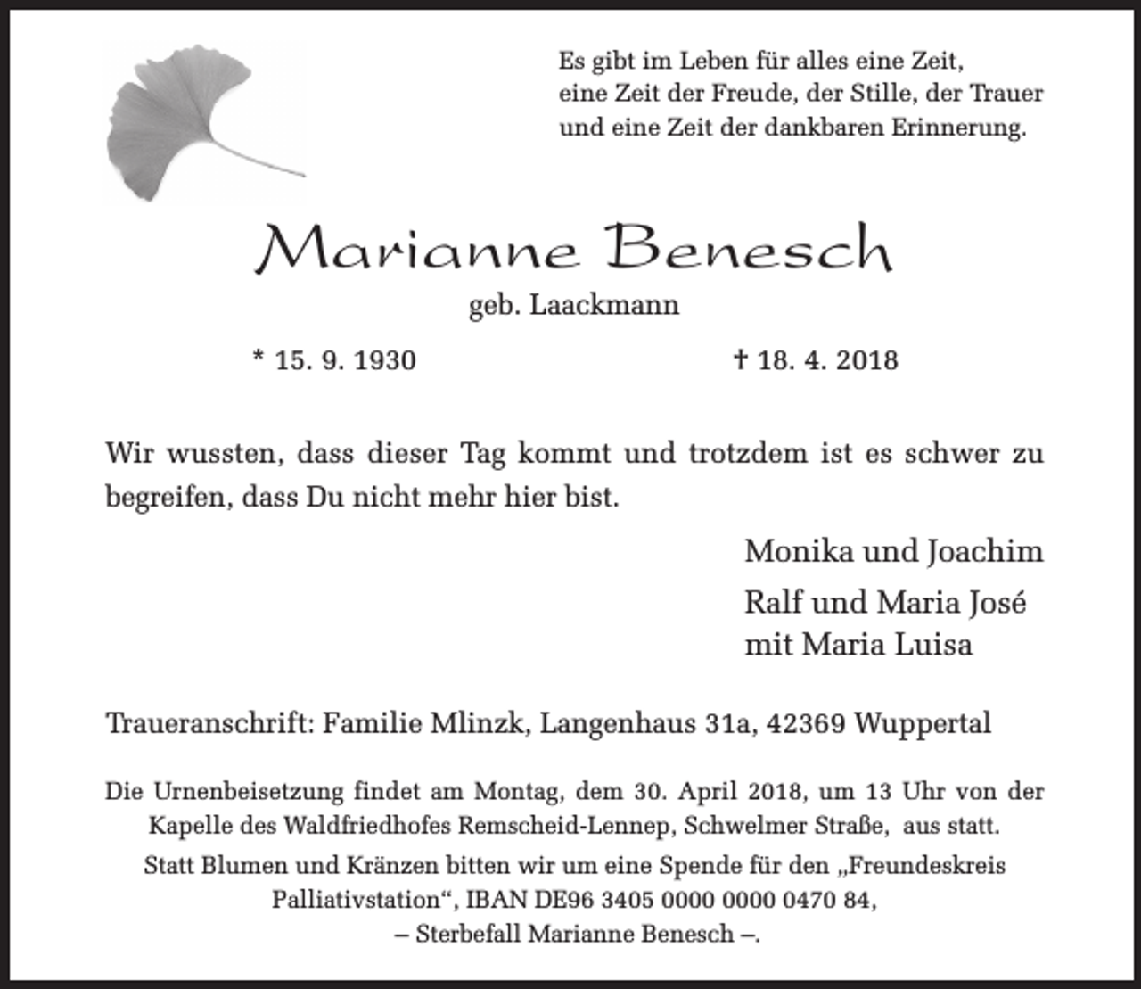<p>Es gibt im Leben für alles eine Zeit,<br />eine Zeit der Freude, der Stille, der Trauer<br />und eine Zeit der dankbaren Erinnerung.</p><p>Marianne Benesch<br />geb. Laackmann</p><p>* 15. 9. 1930</p><p>† 18. 4. 2018</p><p>Wir wussten, dass dieser Tag kommt und trotzdem ist es schwer zu<br />begreifen, dass Du nicht mehr hier bist.</p><p>Monika und Joachim<br />Ralf und Maria José<br />mit Maria Luisa<br />Traueranschrift: Familie Mlinzk, Langenhaus 31a, 42369 Wuppertal<br />Die Urnenbeisetzung findet am Montag, dem 30. April 2018, um 13 Uhr von der<br />Kapelle des Waldfriedhofes Remscheid-Lennep, Schwelmer Straße, aus statt.<br />Statt Blumen und Kränzen bitten wir um eine Spende für den „Freundeskreis<br />Palliativstation“, IBAN DE96 3405 0470 84,<br />– Sterbefall Marianne Benesch –.</p>