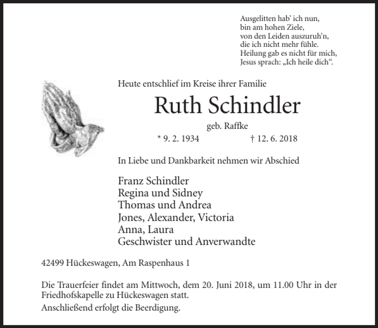 <p>Ausgelitten hab’ ich nun,<br />bin am hohen Ziele,<br />von den Leiden auszuruh’n,<br />die ich nicht mehr fühle.<br />Heilung gab es nicht für mich,<br />Jesus sprach: „Ich heile dich“.</p><p>Heute entschlief im Kreise ihrer Familie</p><p>Ruth Schindler<br />geb. Raffke<br />* 9. 2. 1934</p><p>† 12. 6. 2018</p><p>In Liebe und Dankbarkeit nehmen wir Abschied</p><p>Franz Schindler<br />Regina und Sidney<br />Thomas und Andrea<br />Jones, Alexander, Victoria<br />Anna, Laura<br />Geschwister und Anverwandte<br />42499 Hückeswagen, Am Raspenhaus 1<br />Die Trauerfeier findet am Mittwoch, dem 20. Juni 2018, um 11.00 Uhr in der<br />Friedhofskapelle zu Hückeswagen statt.<br />Anschließend erfolgt die Beerdigung.</p>