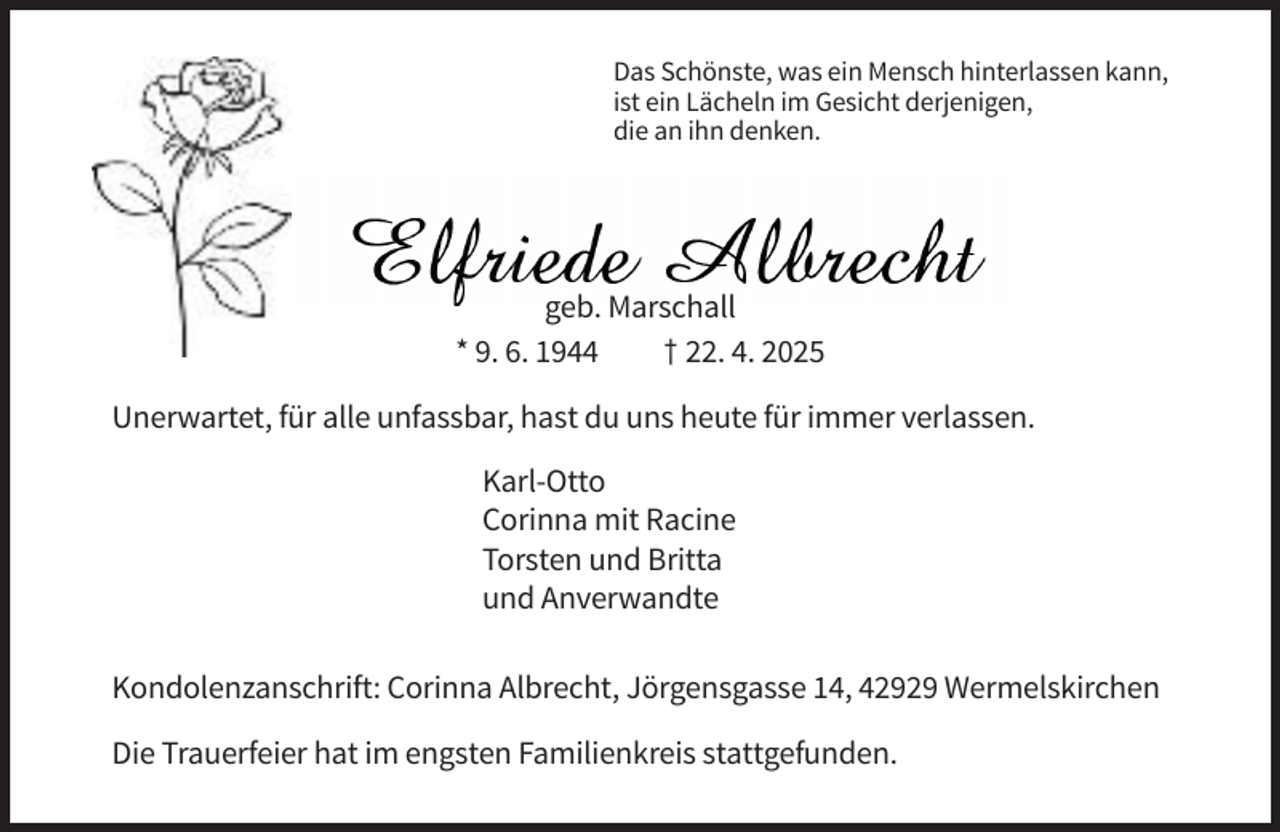 <p>Das Schönste, was ein Mensch hinterlassen kann,<br />ist ein Lächeln im Gesicht derjenigen,<br />die an ihn denken.</p><p>geb. Marschall<br />* 9. 6. 1944<br />† 22. 4. 2025<br />Unerwartet, für alle unfassbar, hast du uns heute für immer verlassen.<br />Karl-Otto<br />Corinna mit Racine<br />Torsten und Britta<br />und Anverwandte<br />Kondolenzanschrift: Corinna Albrecht, Jörgensgasse 14, 42929 Wermelskirchen<br />Die Trauerfeier hat im engsten Familienkreis stattgefunden.</p>