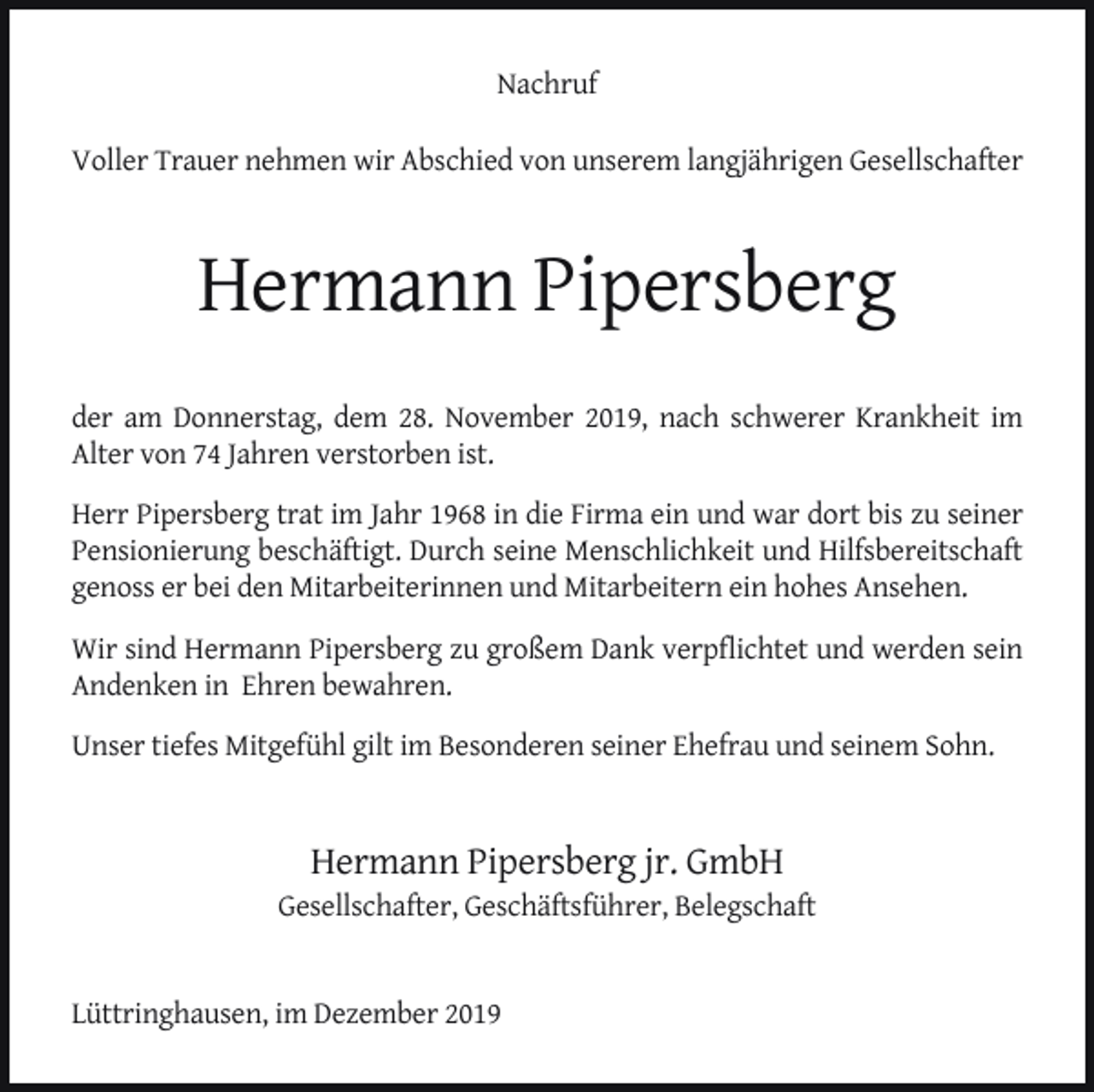 <p>Nachruf<br />Voller Trauer nehmen wir Abschied von unserem langjährigen Gesellschafter</p><p>Hermann Pipersberg<br />der am Donnerstag, dem 28. November 2019, nach schwerer Krankheit im<br />Alter von 74 Jahren verstorben ist.<br />Herr Pipersberg trat im Jahr 1968 in die Firma ein und war dort bis zu seiner<br />Pensionierung beschäftigt. Durch seine Menschlichkeit und Hilfsbereitschaft<br />genoss er bei den Mitarbeiterinnen und Mitarbeitern ein hohes Ansehen.<br />Wir sind Hermann Pipersberg zu großem Dank verpﬂichtet und werden sein<br />Andenken in Ehren bewahren.<br />Unser tiefes Mitgefühl gilt im Besonderen seiner Ehefrau und seinem Sohn.</p><p>Hermann Pipersberg jr. GmbH</p><p>Gesellschafter, Geschäftsführer, Belegschaft<br />Lüttringhausen, im Dezember 2019</p>