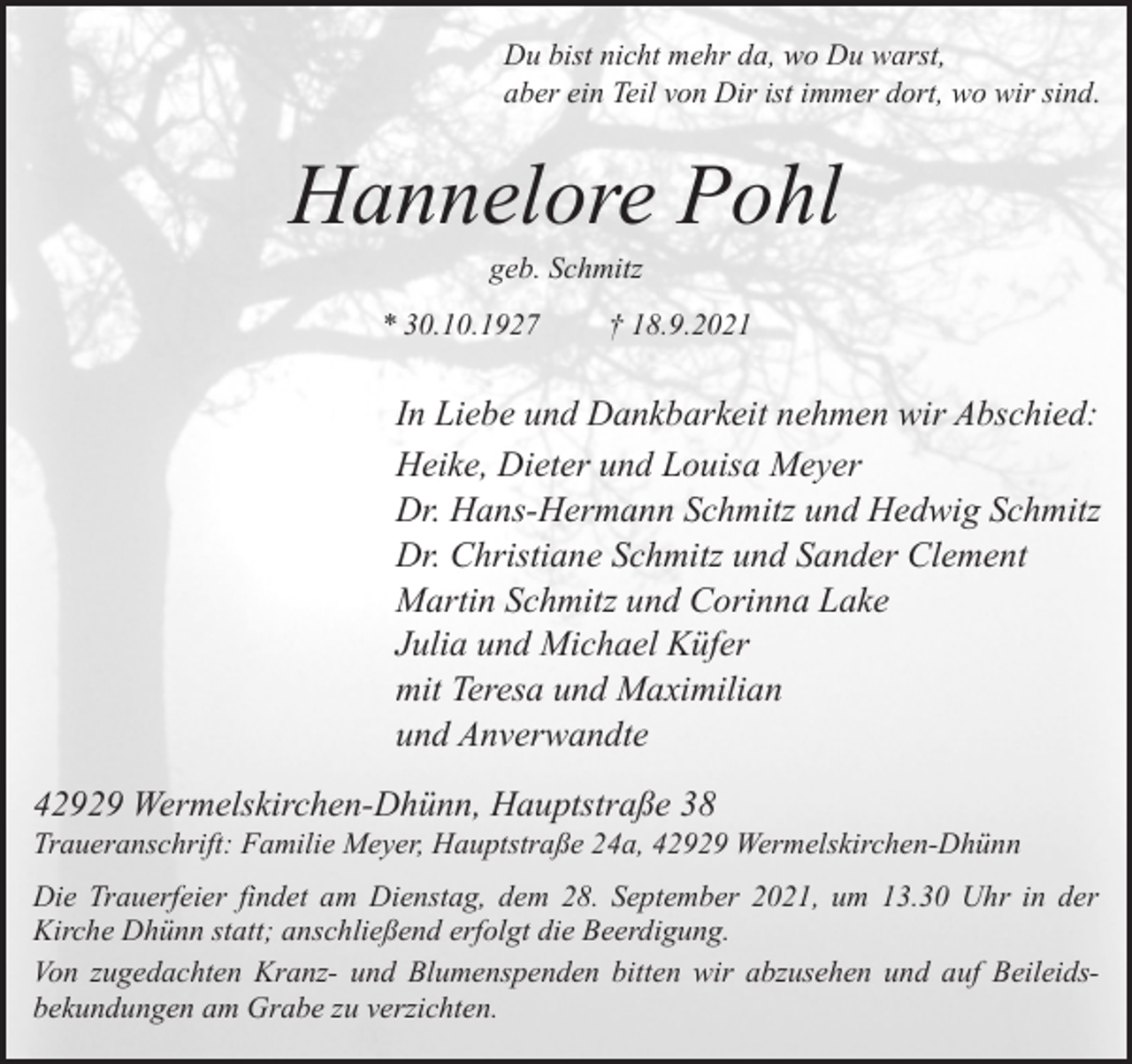 <p>Du bist nicht mehr da, wo Du warst,<br />aber ein Teil von Dir ist immer dort, wo wir sind.</p><p>Hannelore Pohl<br />geb. Schmitz</p><p>* 30.10.1927</p><p>† 18.9.2021</p><p>In Liebe und Dankbarkeit nehmen wir Abschied:<br />Heike, Dieter und Louisa Meyer<br />Dr. Hans-Hermann Schmitz und Hedwig Schmitz<br />Dr. Christiane Schmitz und Sander Clement<br />Martin Schmitz und Corinna Lake<br />Julia und Michael Küfer<br />mit Teresa und Maximilian<br />und Anverwandte<br />42929 Wermelskirchen-Dhünn, Hauptstraße 38</p><p>Traueranschrift: Familie Meyer, Hauptstraße 24a, 42929 Wermelskirchen-Dhünn<br />Die Trauerfeier findet am Dienstag, dem 28. September 2021, um 13.30 Uhr in der<br />Kirche Dhünn statt; anschließend erfolgt die Beerdigung.<br />Von zugedachten Kranz- und Blumenspenden bitten wir abzusehen und auf Beileidsbekundungen am Grabe zu verzichten.</p>