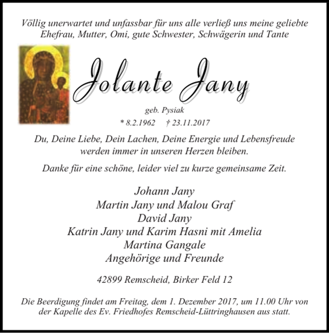 <p>Völlig unerwartet und unfassbar für uns alle verließ uns meine geliebte<br />Ehefrau, Mutter, Omi, gute Schwester, Schwägerin und Tante</p><p>Jolante Jany<br />geb. Pysiak</p><p>* 8.2.1962</p><p>† 23.11.2017</p><p>Du, Deine Liebe, Dein Lachen, Deine Energie und Lebensfreude<br />werden immer in unseren Herzen bleiben.<br />Danke für eine schöne, leider viel zu kurze gemeinsame Zeit.</p><p>Johann Jany<br />Martin Jany und Malou Graf<br />David Jany<br />Katrin Jany und Karim Hasni mit Amelia<br />Martina Gangale<br />Angehörige und Freunde<br />42899 Remscheid, Birker Feld 12<br />Die Beerdigung findet am Freitag, dem 1. Dezember 2017, um 11.00 Uhr von<br />der Kapelle des Ev. Friedhofes Remscheid-Lüttringhausen aus statt.</p>